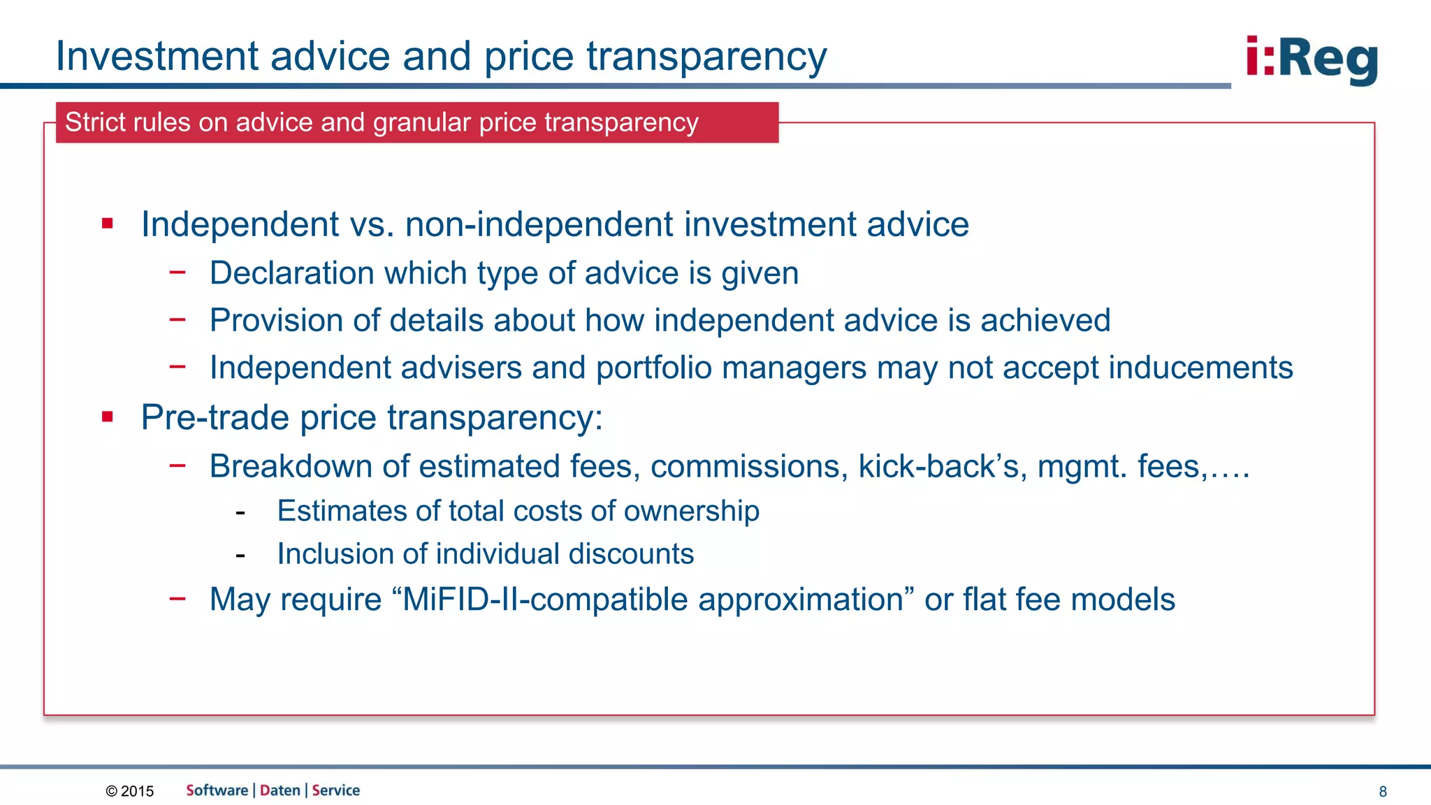 © 2015
Strict rules on advice and granular price transparency
Investment advice and price transparency
8
 Independent vs. non-independent investment advice
− Declaration which type of advice is given
− Provision of details about how independent advice is achieved
− Independent advisers and portfolio managers may not accept inducements
 Pre-trade price transparency:
− Breakdown of estimated fees, commissions, kick-back’s, mgmt. fees,….
- Estimates of total costs of ownership
- Inclusion of individual discounts
− May require “MiFID-II-compatible approximation” or flat fee models
 