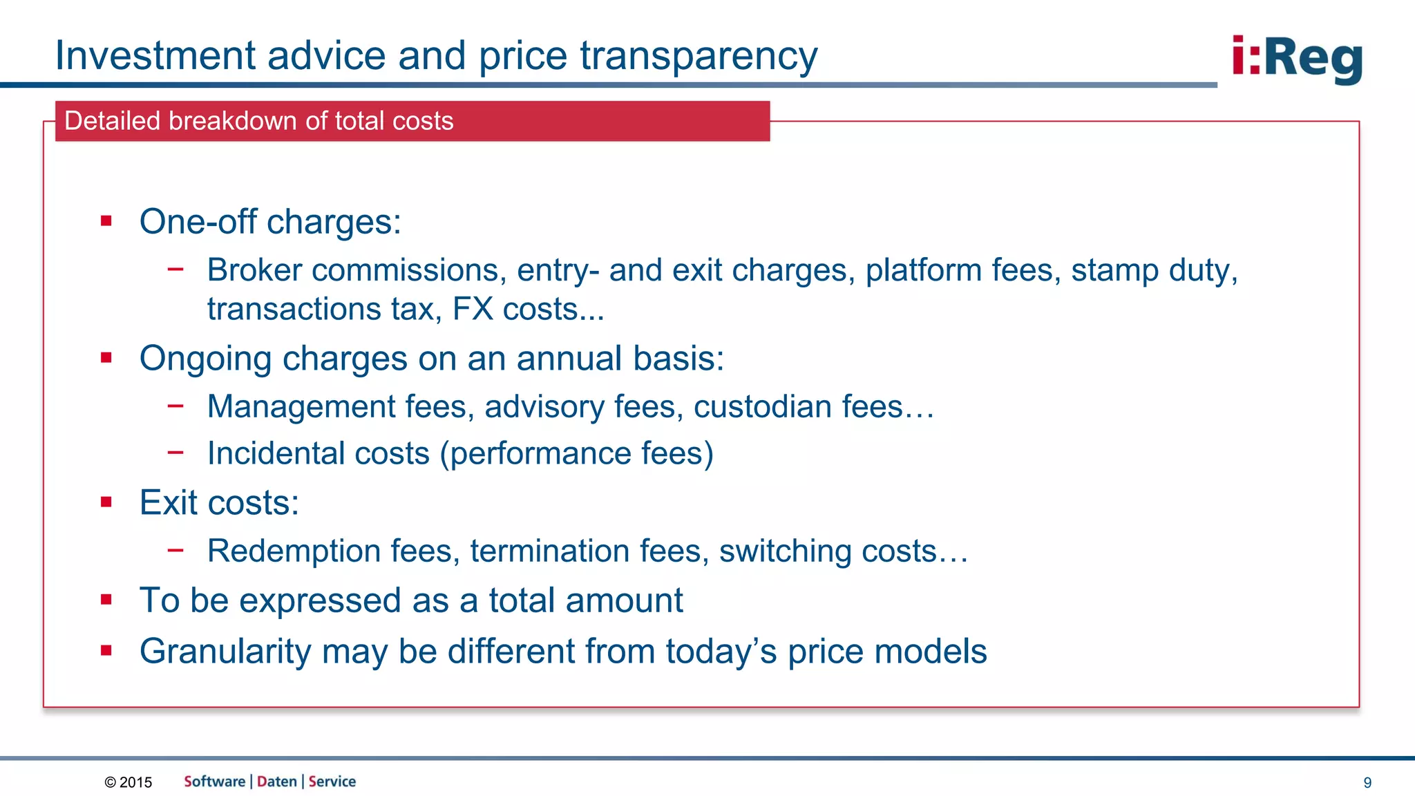 © 2015
Detailed breakdown of total costs
Investment advice and price transparency
9
 One-off charges:
− Broker commissions, entry- and exit charges, platform fees, stamp duty,
transactions tax, FX costs...
 Ongoing charges on an annual basis:
− Management fees, advisory fees, custodian fees…
− Incidental costs (performance fees)
 Exit costs:
− Redemption fees, termination fees, switching costs…
 To be expressed as a total amount
 Granularity may be different from today’s price models
 