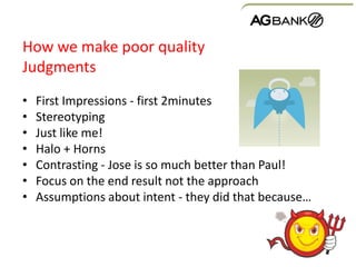 How we make poor quality
Judgments
• First Impressions - first 2minutes
• Stereotyping
• Just like me!
• Halo + Horns
• Contrasting - Jose is so much better than Paul!
• Focus on the end result not the approach
• Assumptions about intent - they did that because…
 