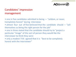 Candidates’ impression
management
• one in five candidates admitted to being — “seldom, or never,
Completely honest“ during interviews
• almost four out of five believed that the candidate should — “sell
themselves as being the right person for the job“
• one in three stated that the candidate should try to “project a
particular “image“ of the sort of person they would like the
interviewer to think they were
• only a modest 71% agreed that it is “best to be completely
honest with the interviewer“
 
