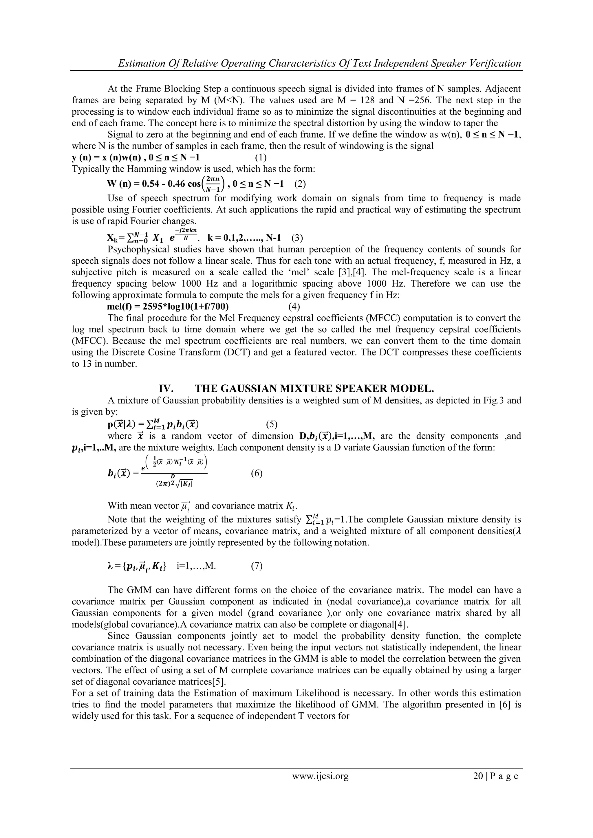 Estimation Of Relative Operating Characteristics Of Text Independent Speaker Verification
www.ijesi.org 20 | P a g e
At the Frame Blocking Step a continuous speech signal is divided into frames of N samples. Adjacent
frames are being separated by M (M<N). The values used are M = 128 and N =256. The next step in the
processing is to window each individual frame so as to minimize the signal discontinuities at the beginning and
end of each frame. The concept here is to minimize the spectral distortion by using the window to taper the
Signal to zero at the beginning and end of each frame. If we define the window as w(n), 0 ≤ n ≤ N −1,
where N is the number of samples in each frame, then the result of windowing is the signal
y (n) = x (n)w(n) , 0 ≤ n ≤ N −1 (1)
Typically the Hamming window is used, which has the form:
W (n) = 0.54 - 0.46 cos
𝟐𝝅𝒏
𝑵−𝟏
, 0 ≤ n ≤ N −1 (2)
Use of speech spectrum for modifying work domain on signals from time to frequency is made
possible using Fourier coefficients. At such applications the rapid and practical way of estimating the spectrum
is use of rapid Fourier changes.
Xk = 𝑿 𝟏
𝑵−𝟏
𝒏=𝟎 𝒆
−𝒋𝟐𝝅𝒌𝒏
𝑵 , k = 0,1,2,….., N-1 (3)
Psychophysical studies have shown that human perception of the frequency contents of sounds for
speech signals does not follow a linear scale. Thus for each tone with an actual frequency, f, measured in Hz, a
subjective pitch is measured on a scale called the „mel‟ scale [3],[4]. The mel-frequency scale is a linear
frequency spacing below 1000 Hz and a logarithmic spacing above 1000 Hz. Therefore we can use the
following approximate formula to compute the mels for a given frequency f in Hz:
mel(f) = 2595*log10(1+f/700) (4)
The final procedure for the Mel Frequency cepstral coefficients (MFCC) computation is to convert the
log mel spectrum back to time domain where we get the so called the mel frequency cepstral coefficients
(MFCC). Because the mel spectrum coefficients are real numbers, we can convert them to the time domain
using the Discrete Cosine Transform (DCT) and get a featured vector. The DCT compresses these coefficients
to 13 in number.
IV. THE GAUSSIAN MIXTURE SPEAKER MODEL.
A mixture of Gaussian probability densities is a weighted sum of M densities, as depicted in Fig.3 and
is given by:
p 𝒙 𝝀 = 𝒑𝒊 𝒃𝒊 𝒙𝑴
𝒊=𝟏 (5)
where 𝒙 is a random vector of dimension D,𝒃𝒊 𝒙 ,i=1,…,M, are the density components ,and
𝒑𝒊,i=1,..M, are the mixture weights. Each component density is a D variate Gaussian function of the form:
𝒃𝒊 𝒙 =
𝒆
−
𝟏
𝟐
𝒙−µ ′𝑲 𝒊
−𝟏 𝒙−µ
(𝟐𝝅)
𝑫
𝟐 |𝑲 𝒊|
(6)
With mean vector µ𝑖
and covariance matrix 𝐾𝑖.
Note that the weighting of the mixtures satisfy 𝑝𝑖
𝑀
𝑖=1 =1.The complete Gaussian mixture density is
parameterized by a vector of means, covariance matrix, and a weighted mixture of all component densities(𝜆
model).These parameters are jointly represented by the following notation.
λ = {𝒑𝒊, µ𝒊
, 𝑲𝒊} i=1,…,M. (7)
The GMM can have different forms on the choice of the covariance matrix. The model can have a
covariance matrix per Gaussian component as indicated in (nodal covariance),a covariance matrix for all
Gaussian components for a given model (grand covariance ),or only one covariance matrix shared by all
models(global covariance).A covariance matrix can also be complete or diagonal[4].
Since Gaussian components jointly act to model the probability density function, the complete
covariance matrix is usually not necessary. Even being the input vectors not statistically independent, the linear
combination of the diagonal covariance matrices in the GMM is able to model the correlation between the given
vectors. The effect of using a set of M complete covariance matrices can be equally obtained by using a larger
set of diagonal covariance matrices[5].
For a set of training data the Estimation of maximum Likelihood is necessary. In other words this estimation
tries to find the model parameters that maximize the likelihood of GMM. The algorithm presented in [6] is
widely used for this task. For a sequence of independent T vectors for
 