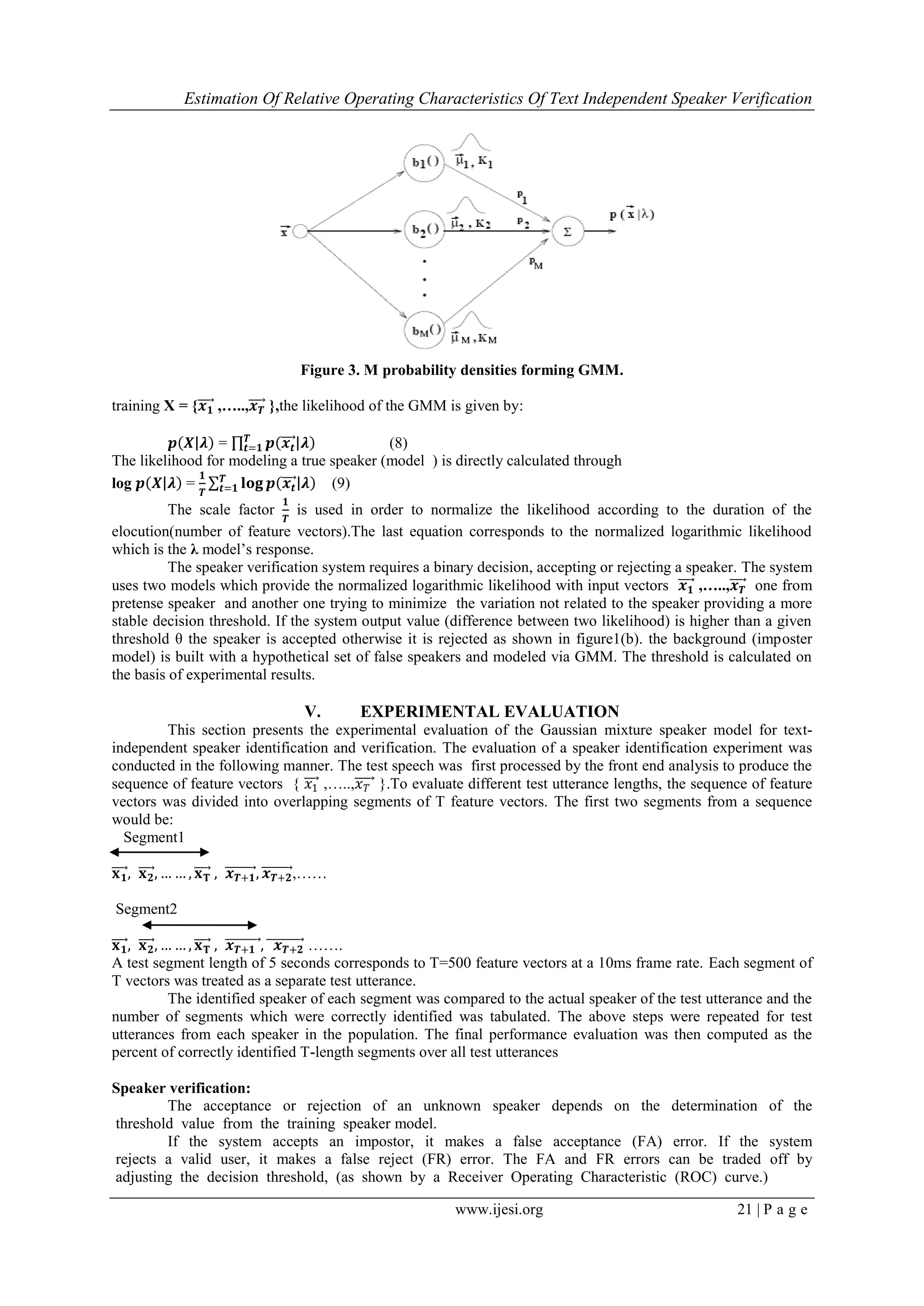 Estimation Of Relative Operating Characteristics Of Text Independent Speaker Verification
www.ijesi.org 21 | P a g e
Figure 3. M probability densities forming GMM.
training X = {𝒙 𝟏 ,…..,𝒙 𝑻 },the likelihood of the GMM is given by:
𝒑 𝑿 𝝀 = 𝒑 𝒙𝒕 𝝀𝑻
𝒕=𝟏 (8)
The likelihood for modeling a true speaker (model ) is directly calculated through
log 𝒑 𝑿 𝝀 =
𝟏
𝑻
𝐥𝐨𝐠 𝒑 𝒙𝒕 𝝀𝑻
𝒕=𝟏 (9)
The scale factor
𝟏
𝑻
is used in order to normalize the likelihood according to the duration of the
elocution(number of feature vectors).The last equation corresponds to the normalized logarithmic likelihood
which is the λ model‟s response.
The speaker verification system requires a binary decision, accepting or rejecting a speaker. The system
uses two models which provide the normalized logarithmic likelihood with input vectors 𝒙 𝟏 ,…..,𝒙 𝑻 one from
pretense speaker and another one trying to minimize the variation not related to the speaker providing a more
stable decision threshold. If the system output value (difference between two likelihood) is higher than a given
threshold θ the speaker is accepted otherwise it is rejected as shown in figure1(b). the background (imposter
model) is built with a hypothetical set of false speakers and modeled via GMM. The threshold is calculated on
the basis of experimental results.
V. EXPERIMENTAL EVALUATION
This section presents the experimental evaluation of the Gaussian mixture speaker model for text-
independent speaker identification and verification. The evaluation of a speaker identification experiment was
conducted in the following manner. The test speech was first processed by the front end analysis to produce the
sequence of feature vectors { 𝑥1 ,…..,𝑥 𝑇 }.To evaluate different test utterance lengths, the sequence of feature
vectors was divided into overlapping segments of T feature vectors. The first two segments from a sequence
would be:
Segment1
𝐱 𝟏, 𝐱 𝟐, … … , 𝐱 𝐓 , 𝒙 𝑻+𝟏, 𝒙 𝑻+𝟐,……
Segment2
𝐱 𝟏, 𝐱 𝟐, … … , 𝐱 𝐓 , 𝒙 𝑻+𝟏 , 𝒙 𝑻+𝟐 …….
A test segment length of 5 seconds corresponds to T=500 feature vectors at a 10ms frame rate. Each segment of
T vectors was treated as a separate test utterance.
The identified speaker of each segment was compared to the actual speaker of the test utterance and the
number of segments which were correctly identified was tabulated. The above steps were repeated for test
utterances from each speaker in the population. The final performance evaluation was then computed as the
percent of correctly identified T-length segments over all test utterances
Speaker verification:
The acceptance or rejection of an unknown speaker depends on the determination of the
threshold value from the training speaker model.
If the system accepts an impostor, it makes a false acceptance (FA) error. If the system
rejects a valid user, it makes a false reject (FR) error. The FA and FR errors can be traded off by
adjusting the decision threshold, (as shown by a Receiver Operating Characteristic (ROC) curve.)
 