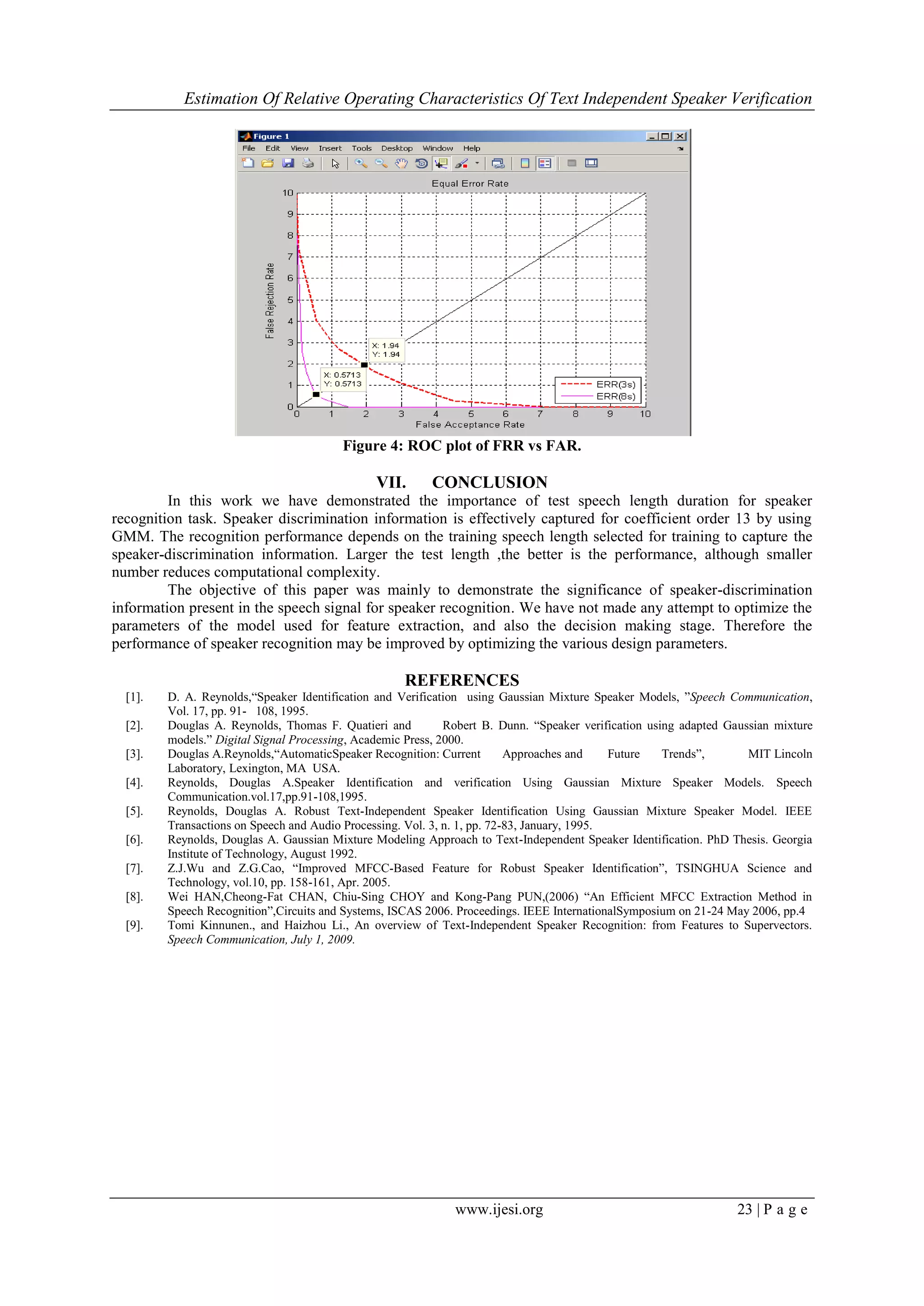 Estimation Of Relative Operating Characteristics Of Text Independent Speaker Verification
www.ijesi.org 23 | P a g e
Figure 4: ROC plot of FRR vs FAR.
VII. CONCLUSION
In this work we have demonstrated the importance of test speech length duration for speaker
recognition task. Speaker discrimination information is effectively captured for coefficient order 13 by using
GMM. The recognition performance depends on the training speech length selected for training to capture the
speaker-discrimination information. Larger the test length ,the better is the performance, although smaller
number reduces computational complexity.
The objective of this paper was mainly to demonstrate the significance of speaker-discrimination
information present in the speech signal for speaker recognition. We have not made any attempt to optimize the
parameters of the model used for feature extraction, and also the decision making stage. Therefore the
performance of speaker recognition may be improved by optimizing the various design parameters.
REFERENCES
[1]. D. A. Reynolds,“Speaker Identification and Verification using Gaussian Mixture Speaker Models, ”Speech Communication,
Vol. 17, pp. 91- 108, 1995.
[2]. Douglas A. Reynolds, Thomas F. Quatieri and Robert B. Dunn. “Speaker verification using adapted Gaussian mixture
models.” Digital Signal Processing, Academic Press, 2000.
[3]. Douglas A.Reynolds,“AutomaticSpeaker Recognition: Current Approaches and Future Trends”, MIT Lincoln
Laboratory, Lexington, MA USA.
[4]. Reynolds, Douglas A.Speaker Identification and verification Using Gaussian Mixture Speaker Models. Speech
Communication.vol.17,pp.91-108,1995.
[5]. Reynolds, Douglas A. Robust Text-Independent Speaker Identification Using Gaussian Mixture Speaker Model. IEEE
Transactions on Speech and Audio Processing. Vol. 3, n. 1, pp. 72-83, January, 1995.
[6]. Reynolds, Douglas A. Gaussian Mixture Modeling Approach to Text-Independent Speaker Identification. PhD Thesis. Georgia
Institute of Technology, August 1992.
[7]. Z.J.Wu and Z.G.Cao, “Improved MFCC-Based Feature for Robust Speaker Identification”, TSINGHUA Science and
Technology, vol.10, pp. 158-161, Apr. 2005.
[8]. Wei HAN,Cheong-Fat CHAN, Chiu-Sing CHOY and Kong-Pang PUN,(2006) “An Efficient MFCC Extraction Method in
Speech Recognition”,Circuits and Systems, ISCAS 2006. Proceedings. IEEE InternationalSymposium on 21-24 May 2006, pp.4
[9]. Tomi Kinnunen., and Haizhou Li., An overview of Text-Independent Speaker Recognition: from Features to Supervectors.
Speech Communication, July 1, 2009.
 