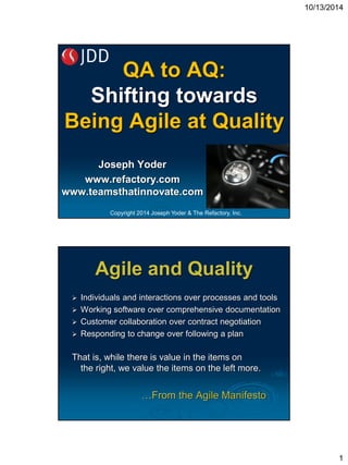 10/13/2014 
1 
QA to AQ: Shifting towardsBeing Agile at QualityJoseph Yoderwww.refactory.comwww.teamsthatinnovate.com 
Copyright 2014 Joseph Yoder & The Refactory, Inc. 
Individuals and interactions over processes and tools Working software over comprehensive documentation Customer collaboration over contract negotiation Responding to change over following a plan That is, while there is value in the items on the right, we value the items on the left more. …From the Agile ManifestoAgile and Quality  