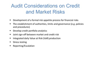 Audit Considerations on Credit
and Market Risks
 Development of a formal risk appetite process for financial risks
 The establishment of authorities, limits and governance (e.g. policies
and procedures)
 Develop credit portfolio analytics
 Joint sign-off between market and credit risk
 Integrated daily Value at Risk (VaR) production
 Stress testing
 Reporting/Escalation
 
