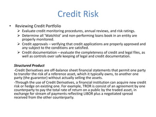 Credit Risk
• Reviewing Credit Portfolio
 Evaluate credit monitoring procedures, annual reviews, and risk ratings.
 Determine all ‘Watchlist’ and non-performing loans book in an entity are
properly monitored.
 Credit approvals – verifying that credit applications are properly approved and
any subject to the conditions are satisfied.
 Credit documentation – evaluate the completeness of credit and legal files, as
well as controls over safe keeping of legal and credit documentation.
Structured Product
-Credit Derivatives are off-balance sheet financial statements that permit one party
to transfer the risk of a reference asset, which it typically owns, to another one
party (the guarantor) without actually selling the assets.
-Through the use of Credit Derivatives, a financial institution can acquire new credit
risk or hedge on existing one. For example, TROR is consist of an agreement by one
counterparty to pay the total rate of return on a public by the traded asset, in
exchange for stream of payments reflecting LIBOR plus a negotiated spread
received from the other counterparty.
 