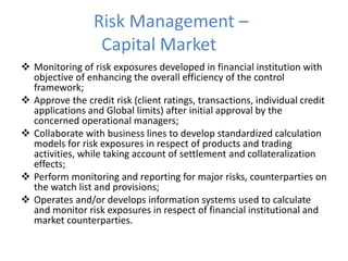 Risk Management –
Capital Market
 Monitoring of risk exposures developed in financial institution with
objective of enhancing the overall efficiency of the control
framework;
 Approve the credit risk (client ratings, transactions, individual credit
applications and Global limits) after initial approval by the
concerned operational managers;
 Collaborate with business lines to develop standardized calculation
models for risk exposures in respect of products and trading
activities, while taking account of settlement and collateralization
effects;
 Perform monitoring and reporting for major risks, counterparties on
the watch list and provisions;
 Operates and/or develops information systems used to calculate
and monitor risk exposures in respect of financial institutional and
market counterparties.
 