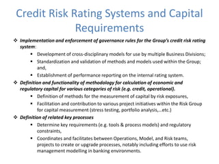 Credit Risk Rating Systems and Capital
Requirements
 Implementation and enforcement of governance rules for the Group’s credit risk rating
system:
 Development of cross-disciplinary models for use by multiple Business Divisions;
 Standardization and validation of methods and models used within the Group;
and,
 Establishment of performance reporting on the internal rating system.
 Definition and functionality of methodology for calculation of economic and
regulatory capital for various categories of risk (e.g. credit, operational).
 Definition of methods for the measurement of capital by risk exposures,
 Facilitation and contribution to various project initiatives within the Risk Group
for capital measurement (stress testing, portfolio analysis,…etc.)
 Definition of related key processes
 Determine key requirements (e.g. tools & process models) and regulatory
constraints,
 Coordinates and facilitates between Operations, Model, and Risk teams,
projects to create or upgrade processes, notably including efforts to use risk
management modelling in banking environments.
 