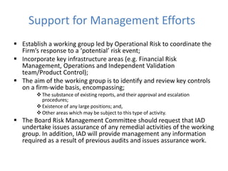 Support for Management Efforts
 Establish a working group led by Operational Risk to coordinate the
Firm’s response to a ‘potential’ risk event;
 Incorporate key infrastructure areas (e.g. Financial Risk
Management, Operations and Independent Validation
team/Product Control);
 The aim of the working group is to identify and review key controls
on a firm-wide basis, encompassing;
 The substance of existing reports, and their approval and escalation
procedures;
 Existence of any large positions; and,
 Other areas which may be subject to this type of activity.
 The Board Risk Management Committee should request that IAD
undertake issues assurance of any remedial activities of the working
group. In addition, IAD will provide management any information
required as a result of previous audits and issues assurance work.
 