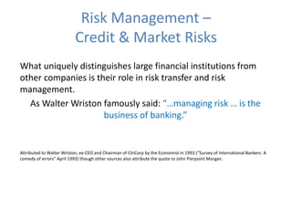 Risk Management –
Credit & Market Risks
What uniquely distinguishes large financial institutions from
other companies is their role in risk transfer and risk
management.
As Walter Wriston famously said: “…managing risk … is the
business of banking.”
Attributed to Walter Wriston, ex-CEO and Chairman of CitiCorp by the Economist in 1993 (“Survey of International Bankers: A
comedy of errors” April 1993) though other sources also attribute the quote to John Pierpoint Morgan.
 