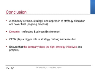 CFO Zone 2015, 7 – 8 May 2015, Vienna
Conclusion
 A company´s vision, strategy, and approach to strategy execution
are never final (ongoing process)
 Dynamic – reflecting Business Environment
 CFOs play a bigger role in strategy making and execution.
 Ensure that the company does the right strategy initiatives and
projects.
Part 1/3
 