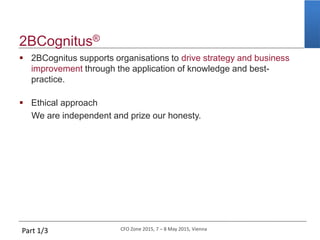 CFO Zone 2015, 7 – 8 May 2015, Vienna
2BCognitus®
 2BCognitus supports organisations to drive strategy and business
improvement through the application of knowledge and best-
practice.
 Ethical approach
We are independent and prize our honesty.
Part 1/3
 