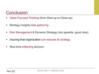 CFO Zone 2015, 7 – 8 May 2015, Vienna
Conclusion
Part 2/3
 Value Focused Thinking (from Start-up to Close-up)
 Strategy Insights data gathering
 Risk Management & Dynamic Strategy (risk appetite, good risks)
 Insuring that organization can execute its strategy
 Real time reflecting decision
 