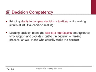 CFO Zone 2015, 7 – 8 May 2015, Vienna
(ii) Decision Competency
 Bringing clarity to complex decision situations and avoiding
pitfalls of intuitive decision making
 Leading decision team and facilitate interactions among those
who support and provide input to the decision – making
process, as well those who actually make the decision
Part 4/4
 
