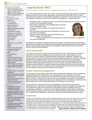 Professional Highlights
• 20 years of business and
“Big 4” consulting experience
• Master Certified Coach
(MCC) from the International
Coach Federation (ICF)
Sample Clients
• Booz Allen Hamilton
• Capital One
• Cisco Systems
• CoreStates Bank
• Defense Information
Systems Agency
• Defense Technology Security
Administration
• Department of Defense
• Department of Education
• Department of Health and
Human Services
• Ernst & Young
• Fannie Mae
• FBI
• Federal Home Loan Bank
Board
• FINRA
• General Accounting Office
• Graduate Management
Admission Council
• IBM
• Lockheed Martin
• Marriott
• National Geospatial Admin
• National Institute of Health
• Office of the Administration
(White House)
• Office of Mgmt and Budget
• United States Postal Service
(Office of the Comptroller)
Education
• Strozzi Institute of Embodied
Leadership
• George Washington University,
Masters Courses, Organization
Development
• University of Tennessee, B.S.,
Business Education
• University of North Carolina,
Business Administration
Certifications
• Georgetown University,
Leadership Coaching
Certification Program
• University of Maryland, Smith
School of Business, Advanced
Executive Coaching Program
• FIRO B
• Center for Creative Leadership
suite of 360 instruments
• The Leadership Circle 360
Instrument
• Emotional Smarts, Emotional
Intelligence Assessment
• Myers-Briggs Type Indicator
• Strengths Finder
Judy Brannock, MCC
Founder/President, Officium Group, judy@officium-group.com, 703-208-4270
I’m an ICF certified executive coach with a “Big 4” consulting background. My experience developing
leaders at Ernst & Young and client organizations has made me a sought after coach for senior
executives and their teams in Fortune 500 organizations, specifically in the financial services, hi tech,
and hospitality industries as well as DOD and other Federal agencies. I support clients to:
• Accelerate growth of potential successors and shorten the learning curve as they go through
transition and unprecedented change,
• Grow leaders strategically, close capability gaps, and inspire
others to fulfill their mission,
• Grow their executive presence and position themselves for
promotion,
• Build meaningful partnerships where difficulties are overcome and
commitment is maintained,
• Maintain trusting relationships with their leadership team,
colleagues, peers, and stakeholders,
• Resolve conflict and increase workforce commitment, productivity, engagement,
and customer satisfaction.
My organization development experience spans over 20 years. I have enhanced and built strategic
organizations by designing and implementing critical developmental assignments including executive
retreats, led large-scale change initiatives, and established organizational structures through top
decision maker and offsite facilitation.
Coaching Approach
I am known for my warmth, humor and down-to-earth style. I work in collaboration with leaders to
bring forth their wisdom and intelligence to find answers that fit their career aspirations, work
environment, personal values and leadership style. My approach is deliberate, thoughtful, and
engages clients in a process of discovery and renewed clarity and optimism to overcome challenges
and achieve their greatest potential. They are able to look into their blind spots and replace
ineffective behaviors with those that support their success as they gain new perspectives and
alternatives while building actions that pave the way for success. I am able to determine where
resistance prevents people from making changes and ask powerful questions to break through old
defenses. Clients are held accountable to put into practice what they’ve learned by “experimenting”
with new behaviors that support their development and growth.
Sample Leadership Engagements
A highly placed security official at the White House was faced with challenges around navigating the
political landscape of the administration as he transitioned into his new position. His former
collaborative style wasn’t working in the new environment and was in stark contrast to the autocratic
leader he served. I coached him to align with the top down leadership and adjust his collaborative
style to align with the organizational structure. He employed tools to increase his communication with
high-level executives and converted stakeholders into champions for his success.
A high profile senior executive faced numerous challenges as he worked to build a strong
organization with a solid vision and mission to fulfill agency priorities. I supported him to accelerate
the organization’s growth as they went through the transition, resolve embedded conflict and
increase team commitment. I coached him on his ability to affect how others read his authenticity
and developed his capacity to accurately read his leadership team and better discern their level of
trust, commitment and satisfaction. Over time, he improved morale and transformed the culture.
Testimonial
“Having just completed a several month coaching experience with Judy, I found it to be much more
valuable than several other encounters with coaches I have had in the past. Rather than just
asking questions to guide self-exploration, Judy not only did that but she also helped with
suggestions and anecdotes from others she had assisted. We worked through several actual issues
in virtually real time, with pre-event discussions and post-event hot washes that helped to draw
out larger lessons. She looked beyond immediate situations to draw out whole-life lessons to help
me understand why certain situations are difficult. This was extremely helpful in learning more
about myself that will help with future situations.” Agency Director, Department of Defense
 