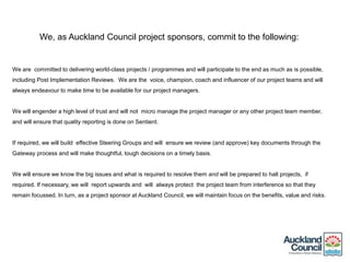 We, as Auckland Council project sponsors, commit to the following:
We are committed to delivering world-class projects / programmes and will participate to the end as much as is possible,
including Post Implementation Reviews. We are the voice, champion, coach and influencer of our project teams and will
always endeavour to make time to be available for our project managers.
We will engender a high level of trust and will not micro manage the project manager or any other project team member,
and will ensure that quality reporting is done on Sentient.
If required, we will build effective Steering Groups and will ensure we review (and approve) key documents through the
Gateway process and will make thoughtful, tough decisions on a timely basis.
We will ensure we know the big issues and what is required to resolve them and will be prepared to halt projects, if
required. If necessary, we will report upwards and will always protect the project team from interference so that they
remain focussed. In turn, as a project sponsor at Auckland Council, we will maintain focus on the benefits, value and risks.
 