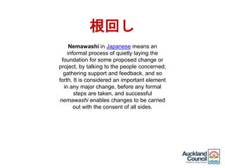 Nemawashi in Japanese means an
informal process of quietly laying the
foundation for some proposed change or
project, by talking to the people concerned,
gathering support and feedback, and so
forth. It is considered an important element
in any major change, before any formal
steps are taken, and successful
nemawashi enables changes to be carried
out with the consent of all sides.
根回し
 