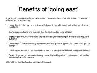 Benefits of ‘going east’
A participatory approach places the impacted community / customer at the heart of a project /
initiative and is a means to:
• Understanding the real gaps or issues that need to be addressed so that there’s minimum
resistance
• Gathering useful data and ideas so that the best solution is developed
• Improving communication so that there’s a better understanding of the need and required
outcome
• Obtaining a common enduring agreement, ownership and support for a project through co-
design
• Obtaining wider support so that implementation is easily accepted and changes embedded
• Developing change champions through capability building within business who will enable
the change where it matters
Without this, the likelihood of success is lessened.
 