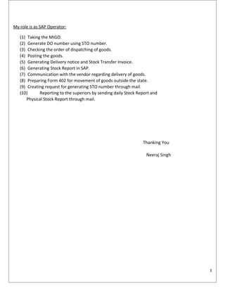 My role is as SAP Operator:
(1) Taking the MIGO.
(2) Generate DO number using STO number.
(3) Checking the order of dispatching of goods.
(4) Posting the goods.
(5) Generating Delivery notice and Stock Transfer Invoice.
(6) Generating Stock Report in SAP.
(7) Communication with the vendor regarding delivery of goods.
(8) Preparing Form 402 for movement of goods outside the state.
(9) Creating request for generating STO number through mail.
(10) Reporting to the superiors by sending daily Stock Report and
Physical Stock Report through mail.
Thanking You
Neeraj Singh
3
 