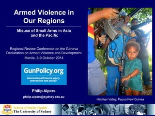 Armed Violence in 
Our Regions 
Misuse of Small Arms in Asia 
and the Pacific 
Regional Review Conference on the Geneva 
Declaration on Armed Violence and Development 
Manila, 8-9 October 2014 
Philip Alpers 
philip.alpers@sydney.edu.au 
Nebilyer Valley, Papua New Guinea 
 