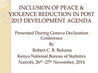 INCLUSION OF PEACE & 
VIOLENCE REDUCTION IN POST 
2015 DEVELOPMENT AGENDA 
Presented During Geneva Declaration 
Conference 
By 
Robert C. B. Buluma 
Kenya National Bureau of Statistics 
Nairobi, 26th -27th November, 2014 
 
