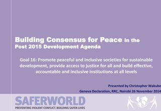 Building Consensus for Peace in the 
Goal 16: Promote peaceful and inclusive societies for sustainable 
development, provide access to justice for all and build effective, 
accountable and inclusive institutions at all levels 
Presented by Christopher Wakube 
Post 2015 Development Agenda 
Geneva Declaration, RRC, Nairobi 26 November 2014 
 