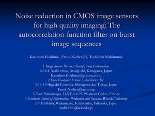 Noise reduction in CMOS image sensors
     for high quality imaging: The
 autocorrelation function filter on burst
            image sequences
      Kazuhiro Hoshino1, Frank Nielsen2,3, Toshihiro Nishimura4

               1 Image Sensor Business Group, Sony Corporation,
             4-14-1 Asahi-chou, Atsugi-shi, Kanagawa, Japan
                      Kazuhiro.Hoshino@jp.sony.com,
                   2 Sony Computer Science Laboratories, Inc.
          3-14-13 Higashi Gotanda, Shinagawa-ku, Tokyo, Japan
                            Frank.Nielsen@acm.org
        3 Ecole Polytechnique, LIX F-91128 Palaiseau Cedex, France
   4 Graduate School of Information, Production and Systems, Waseda University
         2-7 Hibikino, Wakamatsu, Kitakyushu, Fukuoka, Japan
                             toshi-hiro@waseda.jp
 