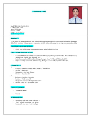 CURRICULUM VITAE
RAJENDRA PRASAD YADAV
C/O Raj Kumar Yadav
Sector 86 (Nevada)
Gurgaon 122001
Phone- +919971491770
rpyadav.rim@gmail.com
OBJECTIVE:-
To use best of my capabilities and soft skills to handle different challenges in order to serve organization and to sharpen my
skills. To be associated with a progressive organization that fully utilizes skills and gives me scope to update my knowledge.
PROFESSIONAL QUALIFICATION:-
• PGDM from GNIT College of Management Greater Noida Under AIMA Delhi
EDUCATIONAL QUALIFICATION:-
• B.A (SOCIOLOGY) from LATE Ishdutt Smarak Mahavidyalaya Azamgarh. Under V.B.S. Purvanchal University
Jaunpur (Uttar Pradesh) India in the year 2011.
• Senior Secondary from S.B.S.R. Inter College, Azamgarh Under U.P. Board, Allahabad in 2006.
• Higher Secondary from Smt. D.D. Inter College, Azamgarh Under U.P. Board, Allahabad in 2004.
EXPERIENCE :-
1)
• Company :- ANAISHA CORPORATION PRIVATE LIMITED
• Location :- Nehru place
• Designation :- Asst. Sales Manager
• Duration :- December 2015
2)
• Company: - Aavishkar Enterprises
• Location :- Noida Sector 58
• Designation :- Business Development Executive
• Duration :- July 2013 to December 2014
COMPUTER SKILLS:-
• Windows XP,Vista,7
• Internet
ACHIEVEMENTS:-
• Successfully done many events with NGO’S.
• Won 2nd
prize in inter-collage level Debate.
• Successfully done many events in collage.
 