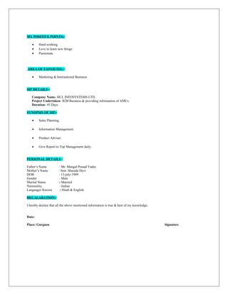 MY POSITIVE POINTS:-
• Hard working
• Love to learn new things
• Passionate
AREA OF EXPERTISE:-
• Marketing & International Business
SIP DETAILS:-
Company Name- HCL INFOSYSTEMS LTD.
Project Undertaken- B2B Business & providing information of AMCs.
Duration- 45 Days
SYNOPSIS OF SIP:-
• Sales Planning.
• Information Management.
• Product Adviser.
• Give Report to Top Management daily.
PERSONAL DETAILS:-
Father’s Name : Mr. Mangal Prasad Yadav
Mother’s Name : Smt. Sharada Devi
DOB : 15-july-1989
Gender : Male
Marital Status : Married
Nationality : Indian
Languages Known : Hindi & English
DECALARATION:-
I hereby declare that all the above mentioned information is true & best of my knowledge.
Date:
Place: Gurgaon Signature
 