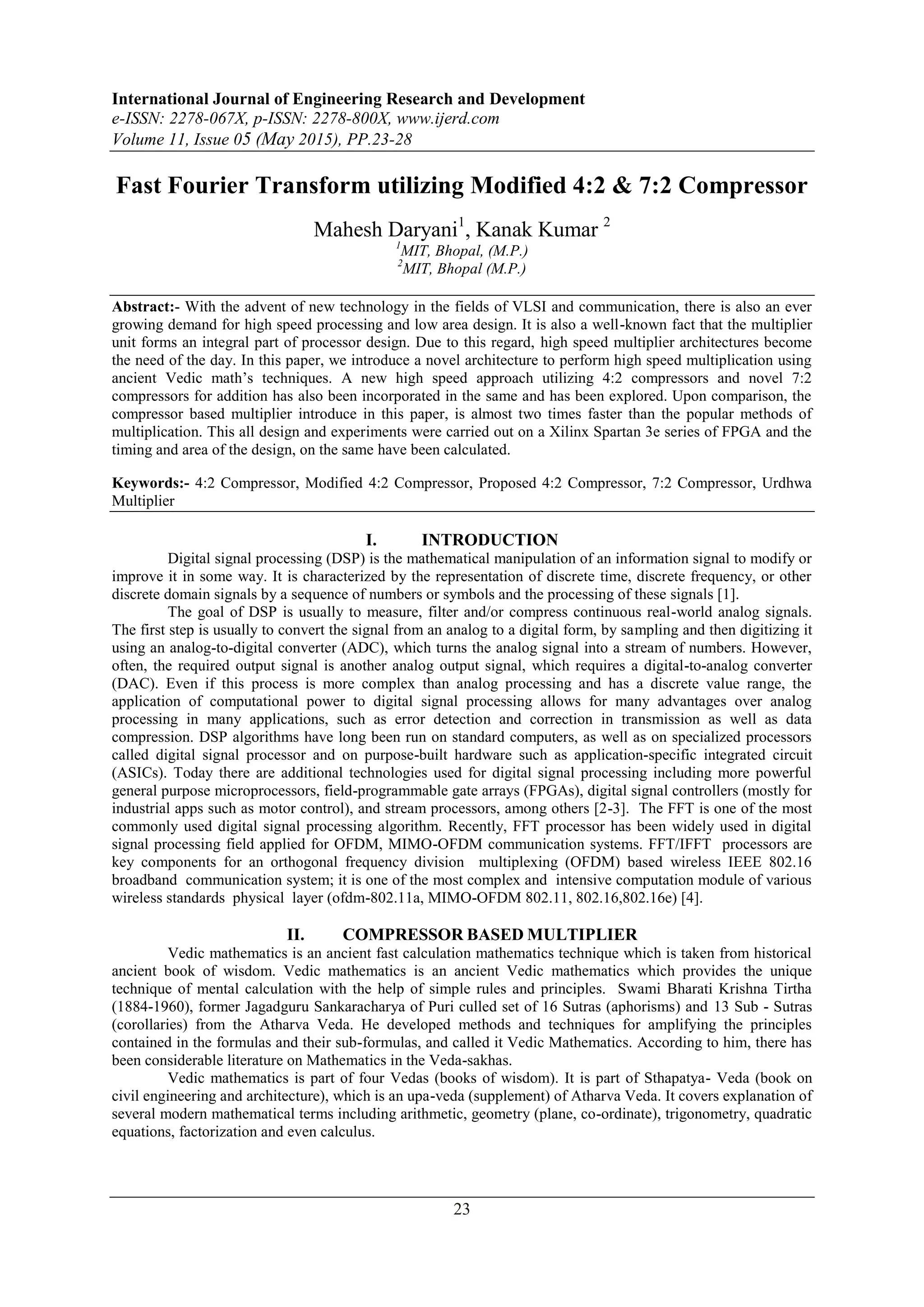 International Journal of Engineering Research and Development
e-ISSN: 2278-067X, p-ISSN: 2278-800X, www.ijerd.com
Volume 11, Issue 05 (May 2015), PP.23-28
23
Fast Fourier Transform utilizing Modified 4:2 & 7:2 Compressor
Mahesh Daryani1
, Kanak Kumar 2
1
MIT, Bhopal, (M.P.)
2
MIT, Bhopal (M.P.)
Abstract:- With the advent of new technology in the fields of VLSI and communication, there is also an ever
growing demand for high speed processing and low area design. It is also a well-known fact that the multiplier
unit forms an integral part of processor design. Due to this regard, high speed multiplier architectures become
the need of the day. In this paper, we introduce a novel architecture to perform high speed multiplication using
ancient Vedic math’s techniques. A new high speed approach utilizing 4:2 compressors and novel 7:2
compressors for addition has also been incorporated in the same and has been explored. Upon comparison, the
compressor based multiplier introduce in this paper, is almost two times faster than the popular methods of
multiplication. This all design and experiments were carried out on a Xilinx Spartan 3e series of FPGA and the
timing and area of the design, on the same have been calculated.
Keywords:- 4:2 Compressor, Modified 4:2 Compressor, Proposed 4:2 Compressor, 7:2 Compressor, Urdhwa
Multiplier
I. INTRODUCTION
Digital signal processing (DSP) is the mathematical manipulation of an information signal to modify or
improve it in some way. It is characterized by the representation of discrete time, discrete frequency, or other
discrete domain signals by a sequence of numbers or symbols and the processing of these signals [1].
The goal of DSP is usually to measure, filter and/or compress continuous real-world analog signals.
The first step is usually to convert the signal from an analog to a digital form, by sampling and then digitizing it
using an analog-to-digital converter (ADC), which turns the analog signal into a stream of numbers. However,
often, the required output signal is another analog output signal, which requires a digital-to-analog converter
(DAC). Even if this process is more complex than analog processing and has a discrete value range, the
application of computational power to digital signal processing allows for many advantages over analog
processing in many applications, such as error detection and correction in transmission as well as data
compression. DSP algorithms have long been run on standard computers, as well as on specialized processors
called digital signal processor and on purpose-built hardware such as application-specific integrated circuit
(ASICs). Today there are additional technologies used for digital signal processing including more powerful
general purpose microprocessors, field-programmable gate arrays (FPGAs), digital signal controllers (mostly for
industrial apps such as motor control), and stream processors, among others [2-3]. The FFT is one of the most
commonly used digital signal processing algorithm. Recently, FFT processor has been widely used in digital
signal processing field applied for OFDM, MIMO-OFDM communication systems. FFT/IFFT processors are
key components for an orthogonal frequency division multiplexing (OFDM) based wireless IEEE 802.16
broadband communication system; it is one of the most complex and intensive computation module of various
wireless standards physical layer (ofdm-802.11a, MIMO-OFDM 802.11, 802.16,802.16e) [4].
II. COMPRESSOR BASED MULTIPLIER
Vedic mathematics is an ancient fast calculation mathematics technique which is taken from historical
ancient book of wisdom. Vedic mathematics is an ancient Vedic mathematics which provides the unique
technique of mental calculation with the help of simple rules and principles. Swami Bharati Krishna Tirtha
(1884-1960), former Jagadguru Sankaracharya of Puri culled set of 16 Sutras (aphorisms) and 13 Sub - Sutras
(corollaries) from the Atharva Veda. He developed methods and techniques for amplifying the principles
contained in the formulas and their sub-formulas, and called it Vedic Mathematics. According to him, there has
been considerable literature on Mathematics in the Veda-sakhas.
Vedic mathematics is part of four Vedas (books of wisdom). It is part of Sthapatya- Veda (book on
civil engineering and architecture), which is an upa-veda (supplement) of Atharva Veda. It covers explanation of
several modern mathematical terms including arithmetic, geometry (plane, co-ordinate), trigonometry, quadratic
equations, factorization and even calculus.
 
