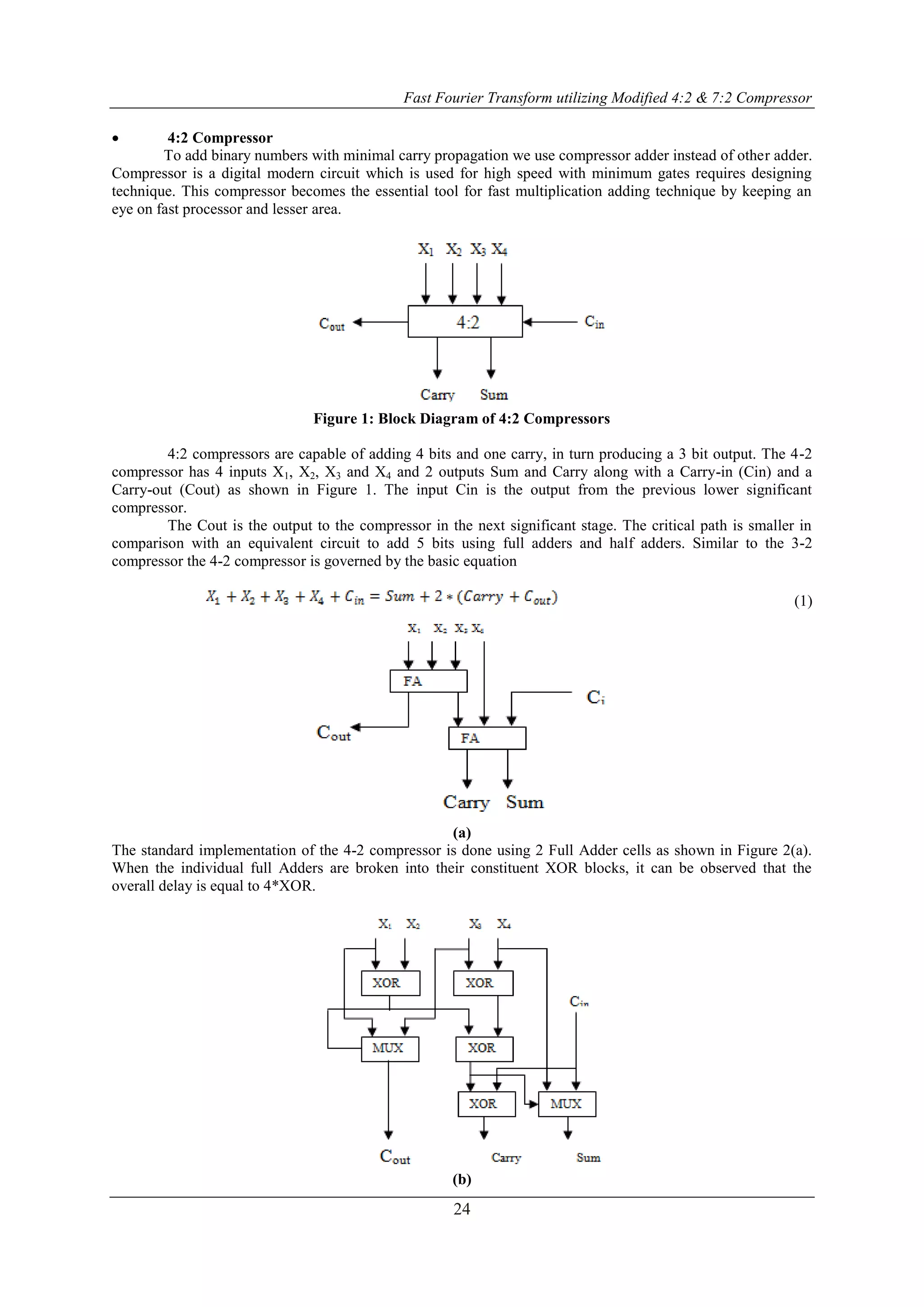Fast Fourier Transform utilizing Modified 4:2 & 7:2 Compressor
24
 4:2 Compressor
To add binary numbers with minimal carry propagation we use compressor adder instead of other adder.
Compressor is a digital modern circuit which is used for high speed with minimum gates requires designing
technique. This compressor becomes the essential tool for fast multiplication adding technique by keeping an
eye on fast processor and lesser area.
Figure 1: Block Diagram of 4:2 Compressors
4:2 compressors are capable of adding 4 bits and one carry, in turn producing a 3 bit output. The 4-2
compressor has 4 inputs X1, X2, X3 and X4 and 2 outputs Sum and Carry along with a Carry-in (Cin) and a
Carry-out (Cout) as shown in Figure 1. The input Cin is the output from the previous lower significant
compressor.
The Cout is the output to the compressor in the next significant stage. The critical path is smaller in
comparison with an equivalent circuit to add 5 bits using full adders and half adders. Similar to the 3-2
compressor the 4-2 compressor is governed by the basic equation
(1)
(a)
The standard implementation of the 4-2 compressor is done using 2 Full Adder cells as shown in Figure 2(a).
When the individual full Adders are broken into their constituent XOR blocks, it can be observed that the
overall delay is equal to 4*XOR.
(b)
 