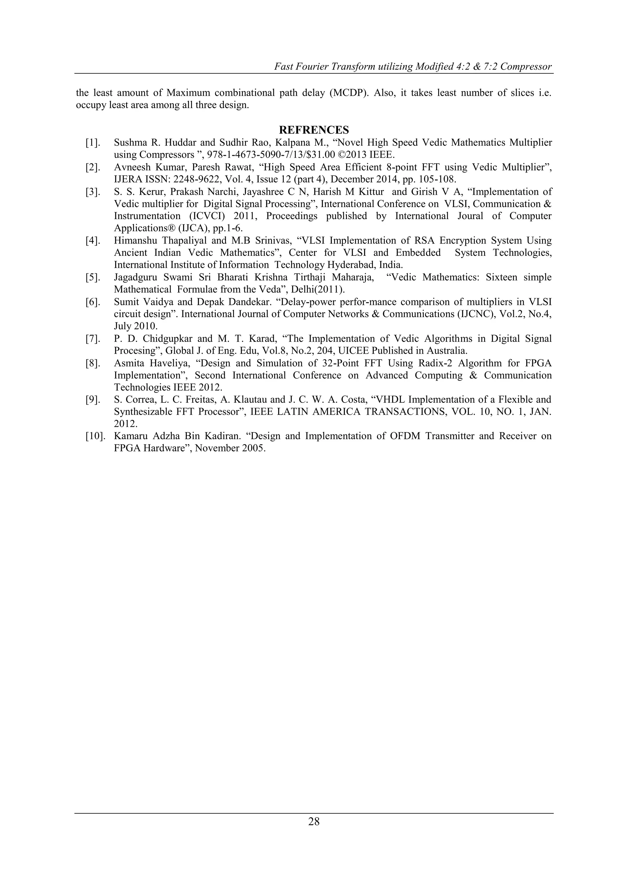 Fast Fourier Transform utilizing Modified 4:2 & 7:2 Compressor
28
the least amount of Maximum combinational path delay (MCDP). Also, it takes least number of slices i.e.
occupy least area among all three design.
REFRENCES
[1]. Sushma R. Huddar and Sudhir Rao, Kalpana M., “Novel High Speed Vedic Mathematics Multiplier
using Compressors ”, 978-1-4673-5090-7/13/$31.00 ©2013 IEEE.
[2]. Avneesh Kumar, Paresh Rawat, “High Speed Area Efficient 8-point FFT using Vedic Multiplier”,
IJERA ISSN: 2248-9622, Vol. 4, Issue 12 (part 4), December 2014, pp. 105-108.
[3]. S. S. Kerur, Prakash Narchi, Jayashree C N, Harish M Kittur and Girish V A, “Implementation of
Vedic multiplier for Digital Signal Processing”, International Conference on VLSI, Communication &
Instrumentation (ICVCI) 2011, Proceedings published by International Joural of Computer
Applications® (IJCA), pp.1-6.
[4]. Himanshu Thapaliyal and M.B Srinivas, “VLSI Implementation of RSA Encryption System Using
Ancient Indian Vedic Mathematics”, Center for VLSI and Embedded System Technologies,
International Institute of Information Technology Hyderabad, India.
[5]. Jagadguru Swami Sri Bharati Krishna Tirthaji Maharaja, “Vedic Mathematics: Sixteen simple
Mathematical Formulae from the Veda”, Delhi(2011).
[6]. Sumit Vaidya and Depak Dandekar. “Delay-power perfor-mance comparison of multipliers in VLSI
circuit design”. International Journal of Computer Networks & Communications (IJCNC), Vol.2, No.4,
July 2010.
[7]. P. D. Chidgupkar and M. T. Karad, “The Implementation of Vedic Algorithms in Digital Signal
Procesing”, Global J. of Eng. Edu, Vol.8, No.2, 204, UICEE Published in Australia.
[8]. Asmita Haveliya, “Design and Simulation of 32-Point FFT Using Radix-2 Algorithm for FPGA
Implementation”, Second International Conference on Advanced Computing & Communication
Technologies IEEE 2012.
[9]. S. Correa, L. C. Freitas, A. Klautau and J. C. W. A. Costa, “VHDL Implementation of a Flexible and
Synthesizable FFT Processor”, IEEE LATIN AMERICA TRANSACTIONS, VOL. 10, NO. 1, JAN.
2012.
[10]. Kamaru Adzha Bin Kadiran. “Design and Implementation of OFDM Transmitter and Receiver on
FPGA Hardware”, November 2005.
 