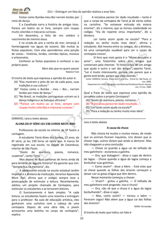 D11 – Distinguir um fato da opinião relativa a esse fato.
10
Festas como Bumba-meu-Boi narram lendas por
meio de dança.
E a Cavalhada narra a história de antigas lutas.
Parece um teatro ao ar livre, sempre com roupas
muito coloridas e máscaras curiosas.
Em dezembro, a folia de reis celebra o
nascimento do menino Jesus.
E na virada do ano a rainha do mar, Iemanjá, é
homenageada nas águas do oceano. São muitas as
festas populares. Com elas aprendemos uma porção
de coisas... histórias, lendas, comidas típicas, músicas
e artesanatos.
Conhecer as festas populares é conhecer o seu
próprio povo.
Abre alas que eu quero passar
Newton Foot
O trecho do texto que expressa a opinião do autor é:
(A) “Elas mostram o jeito de ser da cada povo, suas
tradições e sua cultura.”
(B)” Festas como o Bumba - meu – Boi... narram
lendas por meio de dança.”
(C) “No Brasil, as tradições portuguesas uniram-se à
dança indígena e ao batuque africano.”
(D) “Parece um teatro ao ar livre, sempre com
roupas muito coloridas e máscaras curiosas.”
-------------------------------------------------------------------
(SIMAVE). Leia o texto abaixo.
ALUNA DA 6ª SÉRIE LEU 230 LIVROS NESTE ANO
Professores da escola no interior de SP fazem a
contagem.
A estudante Tainá Alves dos Santos, 12 anos, da
6ª série, já leu 230 livros só neste ano. A marca foi
registrada em sua escola, na cidade de Catanduva,
interior de São Paulo.
“Gosto de aventura, poesia, romance,
suspense”, conta Tainá.
Mas depois de duas centenas de livros ainda dá
para lembrar de alguma história? Ela garante que sim:
“Sempre fica na memória”, diz.
A adolescente estuda na escola estadual Jardim
Imperial e a diretora da instituição, Veranice Aparecida
More Zuri, afirma que o colégio sempre teve a
preocupação de estimular a leitura. Recentemente,
adotou um projeto chamado de Centopeia, para
estimular os estudantes a se tornarem leitores.
O funcionamento é bem simples: “A cada
leitura, os estudantes fazem uma resenha e entregam
para o professor. Na aula de educação artística, eles
ganharam uma cartolina com a cabeça de uma
centopeia. Depois de uma obra lida, o jovem
acrescenta uma bolinha no corpo da centopeia”,
explica.
A iniciativa parece ter dado resultado – tanto é
que o corpo da centopeia de Tainá já dá várias voltas
na cartolina. “Se estivesse esticada ela estaria
enorme”, diz a menina, que se tornou celebridade no
colégio. “Ela de repente virou importante”, diz a
diretora.
Ler tanto assim ajuda na escola? “Para a
redação eu tenho muito mais ideia”, afirma a
estudante. Até mesmo entre os colegas, diz a diretora,
há uma competição saudável para ver o corpo da
centopeia crescer.
O livro que mais gosta é o “Mano descobre o
amor”, uma historinha sobre dois amigos que
conversam pela internet. “A história fala de um amigo
que ajuda o outro a sair das drogas”, aponta Tainá.
“Ler é muito interessante, porque não parece que a
gente está lendo, parece que está vivendo.”
Fonte: HARNICK, Simone. Aluna da 6.ª série leu... Portal G1, São Paulo, 12
nov. 2008.
Disponível em:<http://g1.globo.com/Noticias/Vestibular/livros>.Acesso
em: 12 nov. 2008.
Qual a frase do texto que expressa uma opinião da
jornalista sobre o projeto Centopeia?
(A) “Gosto de aventura, poesia, romance…”.
(B) “A iniciativa parece ter dado resultado…”.
(C) “Ler tanto assim ajuda na escola?”
(D) “Para a redação eu tenho muito mais ideia”.
-------------------------------------------------------------------
Leia o texto abaixo
A causa da chuva
Não chovia há muitos e muitos meses, de modo
que os animais ficaram inquietos. Uns diziam que ia
chover logo, outros diziam que ainda ia demorar. Mas
não chegavam a uma conclusão.
— Chove só quando a água cai do telhado de
meu galinheiro - esclareceu a galinha.
— Ora, que bobagem! - disse o sapo de dentro
da lagoa. - Chove quando a água da lagoa começa a
borbulhar suas gotinhas.
— Como assim? - disse a lebre. - Está visto que
só chove quando as folhas das árvores começam a
deixar cair as gotas d'água que têm dentro.
Nesse momento começou a chover.
— Viram? - gritou a galinha. — O telhado de
meu galinheiro está pingando. Isso é chuva!
— Ora, não vê que a chuva é a água da lagoa
borbulhando? - disse o sapo.
— Mas, como assim? — tornou a lebre —
Parecem cegos! Não vêem que a água cai das folhas
das árvores?
Millôr Fernandes
O trecho do texto que indica um fato é
 