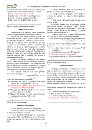 D11 – Distinguir um fato da opinião relativa a esse fato.
12
De acordo com esse texto, qual é a opinião dos
pesquisadores sobre o sapo encontrado na Índia?
A) Ele é o bicho mais lindo do mundo.
B) Ele tem sete centímetros e focinho pontudo.
C) É roxo e apareceu nas colinas da Índia.
D) É um fóssil vivo de 130 milhões de anos.
-------------------------------------------------------------------
(SAERS). Leia o texto abaixo e responda.
MANIA DE PLÁSTICO
Toneladas de sacos, garrafas, copos, brinquedos
e outros lixos estão fazendo mal ao nosso planeta.
Ele está em toda parte: sandálias, garrafas de
refrigerante, escovas, copos, sacolas, computadores,
etc. Não dá para pensar a nossa vida sem o plástico.
Desde que os pesquisadores descobriram que era
possível criar esse material a partir de elementos do
petróleo, em 1862, as indústrias passaram a usá-lo
cada vez mais. É claro que isso trouxe progresso,
conforto e melhorias para todos nós. Acredito que o
plástico é, hoje, um dos maiores vilões da vida
moderna. Quando não é reciclado, ele detona a
natureza e polui cidades.
As peças de plástico boiando no mar podem
causar a morte de mais de 100 mil animais marinhos
(golfinhos, baleias e tartarugas) e um milhão de aves
por ano. As sacolas de plástico podem levar 200 anos
para se decompor. Quando são largadas nas ruas,
entopem bueiros e provocam enchentes.
Evite comprar produtos que usem plástico
demais nas embalagens.
Witch, São Paulo: Abril. n. 77, p. 09.
A frase que apresenta uma opinião é:
A) “Toneladas de sacos [...] e outros lixos estão
fazendo mal ao nosso planeta.”. (ℓ. 1-2)
B) “Acredito que o plástico é, hoje, um dos maiores
vilões da vida moderna.”. (ℓ. 7-8)
C) “As peças de plástico boiando no mar podem
causar a morte de...”. (ℓ. 9)
D) “Quando são largadas nas ruas, entopem bueiros
e provocam enchentes.”. (ℓ. 11-12)
-------------------------------------------------------------------
(PAEBES). Leia o texto abaixo.
Chiquinha Mota Pereira
Era uma menina que tinha uma grande amiga.
Sempre que estava com vontade de brincar, era
só chamar e a Chiquinha aparecia.
Tá certo que Chiquinha só aparecia pra ela e pra
mais ninguém. Mas isso não fazia a menor diferença,
uma vez que a amiga não era de mais ninguém, era só
dela.
A menina não ficava nem um pouco chateada,
porque as pessoas não viam a Chiquinha.
E até apresentava a amiga pros outros, ou pra se
divertir, ou porque se esquecia desse pequeno
detalhe.
– Esta aqui é a Chiquinha Mota Pereira, minha
melhor amiga.
As pessoas ficavam meio desconfiadas, olhando
pra cara da menina. Uns diziam: “Cadê?”. Outros,
querendo ser bonzinhos, comentavam: “Como ela é
bonita!” E havia ainda uns que falavam: “Tá doida,
menina? Não tem ninguém aí!”.
A menina morria de rir. Que falta de imaginação!
Ela sabia que as pessoas eram muito limitadas.
FALCÃO, Adriana. Chiquinha Mota Pereira. In: Sete histórias para contar.
São Paulo: Moderna, 2008. p. 42-4. Fragmento.
A frase que mostra uma opinião sobre Chiquinha Mota
Pereira é:
A) “... estava com vontade de brincar,...”. (2°
parágrafo)
B) “... e a Chiquinha aparecia.”. (2° parágrafo)
C) “‘Como ela é bonita!’”. (7° parágrafo)
D) “A menina morria de rir.”. (último parágrafo)
-------------------------------------------------------------------
(SAEPI). Leia o texto abaixo.
Quadrinhos verdes
Conheça Animalândia, a fantástica terra onde
todos os bichos são vegetarianos e conversam com o
homem sobre a importância da preservação do meio
ambiente! Este foi o sonho de Florinha. Ela resolveu
contá-lo durante a aula e a professora aproveitou para
falar sobre ecologia e preservação com toda a turma.
Aposto que você também vai adorar!
Ciência Hoje das Crianças. n. 220. jan./fev. 2011. p. 24.
Nesse texto, o trecho que apresenta uma opinião do
autor é:
A) “... onde todos os bichos são vegetarianos...”.
B) “Este foi o sonho de Florinha.”.
C) “... resolveu contá-lo durante a aula...”.
D) “Aposto que você também vai adorar!”.
-------------------------------------------------------------------
 