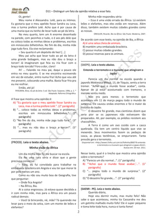 D11 – Distinguir um fato da opinião relativa a esse fato.
2
Oi, gente!
Meu nome é Alessandra. Lelé, para os íntimos.
Eu gostaria que o meu apelido fosse Sandra ou Leca,
mas a turma prefere Lelé. Acho que é por causa de
uma mania que eu tenho de levar tudo ao pé da letra.
No meu quarto, tem um A enorme desenhado
na parede, com pezinhos e tudo, e é aos pés dele que
eu coloco todas as minhas ideias e problemas, escritos
em minúsculos bilhetinhos. No fim do dia, minha mãe
joga tudo fora. Ela vive reclamando:
– Seu quarto é um depósito de lixo! [...]
Meu pai acha que levar tudo ao pé da letra é
uma grande bobagem, mas eu não dou o braço a
torcer! Já imaginaram que feia eu iria ficar com o
braço todo torcido? Fora a dor, claro!
Ih! ... Falando no meu pai, daqui a pouco ele
entra no meu quarto. E se me encontra escrevendo
em vez de estudar, entro numa fria! Acho que vou até
me prevenir, colocando uma malha. Basta ficar frio pra
eu me resfriar.
Então, até já!
PERLMAN, Alina. Ao pé da letra. 5 ed. São Paulo: Scipione, 1996, p. 2. *
Adaptado: Reforma Ortográﬁca.
A frase que mostra uma opinião é:
A) “Eu gostaria que o meu apelido fosse Sandra ou
Leca, mas a turma prefere Lelé.”. (2° parágrafo)
B) “... coloco todas as minhas ideias e problemas,
escritos em minúsculos bilhetinhos.”. (2°
parágrafo)
C) “No fim do dia, minha mãe joga tudo fora.”. (3°
parágrafo)
D) “... mas eu não dou o braço a torcer!”. (5°
parágrafo)
-------------------------------------------------------------------
(PROEB). Leia o texto abaixo.
Minha visão da África
Um dia minha mãe foi me buscar na escola.
Ela fez uma cara séria e disse que a gente
precisava conversar.
– Filha, eu fui convidada para trabalhar na
embaixada brasileira em Angola e vou ter que morar lá
por pelo menos um ano.
Como eu não sou muito boa de Geograﬁa, tive
que perguntar:
– Onde fica Angola?
– Na África, Bia.
Aí a coisa engrossou. Já estava quase decidida a
ir com minha mãe, mas para a África era um pouco
radical demais:
– Você tá brincando, né, mãe? Tá querendo me
levar para o meio da selva, com um monte de leões e
elefantes?
Minha mãe respondeu séria:
– Essa é uma visão errada da África. Lá existem
leões e elefantes, mas eles estão em reservas. Além
disso, também existem muitas cidades grandes como
as nossas.
DREGUER, Ricardo. Bia na África. São Paulo: Moderna, 2007.
De acordo com esse texto, na opinião de Bia, a África
A) é uma selva cheia de animais.
B) mantém uma embaixada brasileira.
C) possui muitas cidades grandes.
D) possui reservas para os animais.
-------------------------------------------------------------------
(SAEPE). Leia o texto abaixo.
Entenda o terremoto e o tsunami que atingiram o
Japão
Parecia um dia normal na escola quando o
japonês Mokimasa Mitsui, 13, de Tóquio, sentiu a terra
tremer. “Achei que o mundo fosse acabar”, conta.
Apesar de já estar acostumado com tremores, o
menino sentiu medo.
Não era para menos: o terremoto que
aconteceu em 11 de março pegou todo o mundo de
surpresa. Ele causou ondas enormes e foi o maior da
história do Japão.
O desastre foi grande, mas cientistas dizem que
seria pior se os japoneses não estivessem tão
preparados. Ali, por exemplo, os prédios resistem aos
chacoalhões.
A Terra é como um ovo cozido com a casca
quebrada. Ela tem um centro líquido que vive se
mexendo. Seus movimentos fazem os pedaços de
casca, as placas tectônicas, se empurrarem. Tanta
pressão gera o terremoto.
Disponível em: <http://www1.folha.uol.com.br/folhinha/890776-entenda-
o-terremoto-e-o-tsunami-que-atingiram-o-japao.shtml>.
Acesso em: 20 mar. 2011.
Nesse texto, qual é o trecho que mostra uma opinião
sobre o terremoto?
A) “Parecia um dia normal...”. (1° parágrafo)
B) “‘Achei que o mundo fosse acabar,’...”. (1°
parágrafo)
C) “... pegou todo o mundo de surpresa.”. (2°
parágrafo)
D) “O desastre foi grande,...”. (3° parágrafo)
-------------------------------------------------------------------
(SAEMI - PE). Leia o texto abaixo.
Querido diário,
Hoje vou dormir muito, mas muito feliz! Não
sabe o que aconteceu, minha tia Cassandra me deu
um gatinho malhado muito fofo! Ele é super pequeno
e toma leite toda hora, nunca vi tanta fome!
 