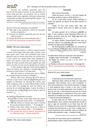 D11 – Distinguir um fato da opinião relativa a esse fato.
3
Arrumei um cantinho quentinho para ele
dormir, do meu lado no quarto. Só que não tenho um
nome ainda para dar, vou conversar com as minhas
amigas e pedir umas sugestões. Acho que começa hoje
uma grande amizade com aquele gatinho sapeca... taí,
sapeca é um nome bacana!
Disponível em: <http://www.escolakids.com/conhecendo-mais-um-genero-
textual-o-diario.htm>. Acesso em: 11 jan. 2013.
Qual é o trecho que apresenta uma opinião?
A) “Não sabe o que aconteceu, minha tia Cassandra
me deu um gatinho...”.
B) “Arrumei um cantinho quentinho para ele, do meu
lado no quarto.”.
C) “Só que não tenho um nome ainda para dar,...”.
D) “Acho que começa hoje uma grande amizade...”.
-------------------------------------------------------------------
(SAEMI - PE). Leia o texto abaixo.
Criança na cozinha é o máximo, sabia? Cozinhar
é muito, muito legal, tanto para quem cozinha, como
para quem come. Fazer uma comidinha para outra
pessoa é mais ou menos como fazer um carinho nela.
E nem precisa ser aquele prato todo trabalhoso e
difícil, com receita e tudo mais. Que nada: até uma
salada de frutas, quando feita para alguém que você
gosta, sua mãe, sua avó, sua tia, agrada que só vendo!
E olha: preparar algo para você mesmo comer,
como um lanche, por exemplo, é também fazer um
carinho em você mesmo. É se tratar bem!
Não são muitas as crianças que usam a cozinha
de casa para preparar lanches e refeições.
Muitas mães ficam aflitas só de ver o filho se
melecar e sujar muito o chão da cozinha enquanto ele
prepara os alimentos. Aí, elas vão lá e fazem, para
evitar a bagunça. Mas, se insistir, ela vai deixar e ficará
ao seu lado. Sim, porque até você ter prática, vai
precisar de um adulto por perto. A partir de então, é
só mostrar para a mãe do que uma criança é capaz na
cozinha! [...]
No Texto, há uma opinião no trecho:
A) “Cozinhar é muito, muito legal, tanto para quem
cozinha, como para quem come.”. (1° parágrafo)
B) “Não são muitas as crianças que usam a cozinha
de casa para preparar lanches...”. (3° parágrafo)
C) “Muitas mães ficam aflitas só de ver o filho se
melecar e sujar muito o chão...”. (4° parágrafo)
D) “Sim, porque até você ter prática, vai precisar de
um adulto por perto.”. (último parágrafo)
-------------------------------------------------------------------
(SAEMI - PE). Leia o texto abaixo.
Esmeralda
Meu nome é Esmeralda.
Antes de nascer, eu era [...] um ovo! Depois de
um tempo, quebrei a casca e saí de dentro [...].
Aí, eu vi que tinha muitos irmãos patinhos. E
todos eles gostam de banho de Sol pela manhã. Eu
também!
Então, eu fico com muita sede. Mas sou
desastrada e muitas vezes caio na tigela ao tomar
água.
Os patos gostam de se refrescar nadando no
lago. É uma aventura muito divertida. Certa vez, os
gansos correram atrás de mim. Acho que eles não
gostam de patinhos [...].
Os patos adultos comem milho junto com os
marrecos. Mas eu sou pequena, por isso, como farelo
de fubá com água para não engasgar.
No final da tarde, mamãe pata fica contente ao
ver seus filhotes em fila atrás dela, voltando para casa.
Disponível em: <www.tudodiversao.com.br>. Acesso em: 29 maio 2014.
Fragmento.
O trecho desse texto que apresenta uma opinião é:
A) “Meu nome é Esmeralda.”. (1° parágrafo)
B) “Antes de nascer, eu era [...] um ovo!”. (2°
parágrafo)
C) “Então, eu fico com muita sede.”. (4° parágrafo)
D) “É uma aventura muito divertida.”. (5° parágrafo)
--------------------------------------------------------------------
(Sobral-CE). Leia o texto abaixo.
MEIO AMBIENTE
A descoberta do estranhíssimo sapo-fóssil
Apareceu pelas colinas da Índia um sapo bem
esquisitão. Para começar, ele é roxo (“creeedo! ”).
Tem sete centímetros e um focinho pontudo. A cabeça
é meio pequena para o corpo, e, por isso, o bicho
parece mais uma bolha gosmenta roxa (Creedo! ) do
que um ser vivo. E mais estranho que isso só o nome
dele: Nasikabatrachus sahyadrensis (mas esse nome-
palavrão na verdade quer dizer uma coisa bem simples
– “sapo da montanha Sahyadri”).
O sapo pode até ser feioso, mas, para os seus
descobridores, ele é o bicho mais bonito do mundo. É
que o sapo da montanha é um fóssil vivo, de 130
milhões de anos atrás. Os antepassados dele viveram
na época dos dinossauros, e, por isso, o sapão roxo é
muito importante para entender como os anfíbios da
família dele evoluíram. Logo... o Nasika é lindo!
Disponível em:
<http://www.canalkids.com.br/central/arquivo/meio_sapofossil.htm>
De acordo com esse texto, qual é a opinião dos
pesquisadores sobre o sapo encontrado na Índia?
 