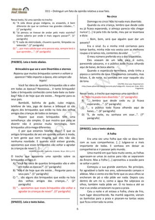 D11 – Distinguir um fato da opinião relativa a esse fato.
6
Nesse texto, há uma opinião no trecho:
A) “A vida desse grupo indígena, os arawetés, é bem
diferente do que se conhece nas grandes cidades...”.
(1° parágrafo)
B) “Já pensou se tivesse de andar pelo mato sozinho?
Como saberia por onde é mais seguro passar?”. (1°
parágrafo)
C) “E nada de eletricidade, chuveiro quente, lâmpadas ou
televisão.”. (2° parágrafo)
D) “... por mais sabida que uma pessoa seja, sempre terá o
que aprender,...”. (4° parágrafo)
-------------------------------------------------------------------
(PAEBES). Leia o texto abaixo.
Brincadeira que vai e vem Divertidos e eternos
Reparou que muitos brinquedos somem e voltam a
aparecer? Não importa a época, eles sempre são
legais!
Você faz ideia de quantos brinquedos vão e vêm
em todas as épocas? Noooossa... é tanto brinquedo!
Sabe o brinquedo conhecido como bate-bate ou bate-
bag? Não é de hoje que ele existe... Pergunte para os
seus pais.
Bambolê, bolinha de gude, cubo mágico,
telefone de lata, jogo de damas e bilboquê só são
alguns dos brinquedos que estão na lista dos velhos
amigos das crianças de todos os tempos.
Repare que esses brinquedos têm uma
semelhança: são simples. O que mostra que para se
divertir não é preciso muita tecnologia, nem
brinquedos ultra-mega-diferentes.
E por que estamos falando disso? É que os
antigos brinquedos de vez em quando voltam à moda,
e tem gente que nem imagina que eles não são
nenhuma novidade. E quando você estiver grande,
apostamos que esses brinquedos vão voltar a agradar
às crianças de novo! [...]
ANDRADE, Marcella. Gazetinha. A Gazeta. 18 jun. 2011. p. 4-5.
O trecho que apresenta uma opinião sobre os
brinquedos antigos é:
A) “Você faz ideia de quantos brinquedos vão e vêm
em todas as épocas?”. (1° parágrafo)
B) “Não é de hoje que ele existe... Pergunte para os
seus pais.”. (1° parágrafo)
C) “... são alguns dos brinquedos que estão na lista
dos velhos amigos das crianças...”. (2°
parágrafo)
D) “... apostamos que esses brinquedos vão voltar a
agradar às crianças de novo!”. (3° parágrafo)
-------------------------------------------------------------------
(SPAECE). Leia o texto baixo.
No circo
Domingo no circo! Não há nada mais divertido.
Quando eu era criança, lembro que desde cedo
eu já ficava esperando, o almoço parecia não chegar
nunca! [...] lá pela três da tarde, meu pai se levantava
e dizia:
– Bom, bom, será que alguém quer dar um
passeio?
Era o sinal. Eu e minha irmã corríamos para
tomar banho, minha mãe nos vestia com as melhores
roupas e lá íamos nós, contentes da vida!
O meu número preferido era o dos trapezistas.
Eles voavam de um lado para o outro,
parecendo pássaros, e o público todo ficava olhando
aqui de baixo, de boca aberta.
Quando o espetáculo terminava, ainda tinha a
pipoca a caminho de casa. Chegávamos cansados, mas
felizes. E, de noite, eu sonhava em voar naquele céu
de lona.
COUTRO, Ana Luiza. Disponível em:
<http://www.qdivertido.com.br/verconto.php?codigo=43>. Acesso em: 8 dez. 2015.
Fragmento.
Nesse texto, o trecho que expressa uma opinião é:
A) “Não há nada mais divertido.”. (1° parágrafo)
B) “... lembro que desde cedo eu já ficava
esperando,...”. (2° parágrafo)
C) “... o público todo ficava olhando aqui de
baixo,...”. (6° parágrafo)
D) “E, de noite, eu sonhava em voar...”. (7°
parágrafo)
-------------------------------------------------------------------
(SPAECE). Leia o texto abaixo.
A Folha
Era uma vez uma Folha que não se dava bem
com as suas companheiras. [...] Julgava-se a mais
importante de todas. E sonhava em deixar as
companheiras e ir passear pelo mundo.
Uma manhã em que fazia muito vento, as Folhas
agarravam-se umas às outras para não se separarem
da Árvore. Mas a Folha [...] aproveitou a ocasião para
se soltar e partir.
Começou a sua grande aventura. No princípio,
foi agradável o baile nos ares, sobrevoando campos e
aldeias. Mas o vento era tão forte que os seus olhos se
encheram de pó e não pôde ver nada. Depois caiu
dentro de um rio e, como a água lhe salpicava os
olhos, também nada pôde ver. O rio levou-a até ao
mar e as ondas arrastaram-na para a praia.
Caiu a noite e ali estava a Folha, cheia de frio,
num lugar desconhecido. Na manhã seguinte, vieram
os banhistas para a praia e pisaram-na tantas vezes
que ficou enterrada na areia.
 