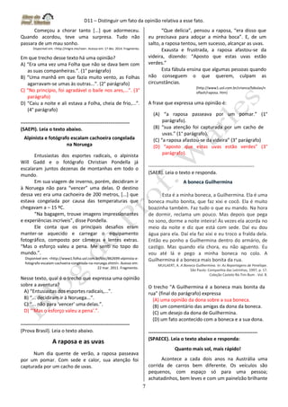 D11 – Distinguir um fato da opinião relativa a esse fato.
7
Começou a chorar tanto [...] que adormeceu.
Quando acordou, teve uma surpresa. Tudo não
passara de um mau sonho.
Disponível em: <http://migre.me/noe>. Acesso em: 17 dez. 2014. Fragmento.
Em que trecho desse texto há uma opinião?
A) “Era uma vez uma Folha que não se dava bem com
as suas companheiras.”. (1° parágrafo)
B) “Uma manhã em que fazia muito vento, as Folhas
agarravam-se umas às outras...”. (2° parágrafo)
C) “No princípio, foi agradável o baile nos ares,...”. (3°
parágrafo)
D) “Caiu a noite e ali estava a Folha, cheia de frio,...”.
(4° parágrafo)
-------------------------------------------------------------------
(SAEPI). Leia o texto abaixo.
Alpinista e fotógrafo escalam cachoeira congelada
na Noruega
Entusiastas dos esportes radicais, o alpinista
Will Gadd e o fotógrafo Christian Pondella já
escalaram juntos dezenas de montanhas em todo o
mundo.
Em sua viagem de inverno, porém, decidiram ir
à Noruega não para “vencer” uma delas. O destino
dessa vez era uma cachoeira de 200 metros, [...] que
estava congelada por causa das temperaturas que
chegavam a – 15 ºC.
“Na bagagem, trouxe imagens impressionantes
e experiências incríveis”, disse Pondella.
Ele conta que os principais desafios eram
manter-se aquecido e carregar o equipamento
fotográfico, composto por câmeras e lentes extras.
“Mas o esforço valeu a pena. Me senti no topo do
mundo.”.
Disponível em: <http://www1.folha.uol.com.br/bbc/862699-alpinista-e-
fotografo-escalam-cachoeira-congelada-na-noruega.shtml>. Acesso em:
22 mar. 2011. Fragmento.
Nesse texto, qual é o trecho que expressa uma opinião
sobre a aventura?
A) “Entusiastas dos esportes radicais,...”.
B) “... decidiram ir à Noruega...”.
C) “... não para ‘vencer’ uma delas.”.
D) “‘Mas o esforço valeu a pena’.”.
-------------------------------------------------------------------
(Prova Brasil). Leia o texto abaixo.
A raposa e as uvas
Num dia quente de verão, a raposa passeava
por um pomar. Com sede e calor, sua atenção foi
capturada por um cacho de uvas.
“Que delícia”, pensou a raposa, “era disso que
eu precisava para adoçar a minha boca”. E, de um
salto, a raposa tentou, sem sucesso, alcançar as uvas.
Exausta e frustrada, a raposa afastou-se da
videira, dizendo: “Aposto que estas uvas estão
verdes.”
Esta fábula ensina que algumas pessoas quando
não conseguem o que querem, culpam as
circunstâncias.
(http://www1.uol.com.br/crianca/fabulas/n
oflash/raposa. htm)
A frase que expressa uma opinião é:
(A) “a raposa passeava por um pomar.” (1°
parágrafo).
(B) “sua atenção foi capturada por um cacho de
uvas.” (1° parágrafo).
(C) “a raposa afastou-se da videira” (3° parágrafo)
(D) “aposto que estas uvas estão verdes” (3°
parágrafo).
-----------------------------------------------------------------
(SAEB). Leia o texto e responda.
A boneca Guilhermina
Esta é a minha boneca, a Guilhermina. Ela é uma
boneca muito bonita, que faz xixi e cocô. Ela é muito
boazinha também. Faz tudo o que eu mando. Na hora
de dormir, reclama um pouco. Mas depois que pega
no sono, dorme a noite inteira! Às vezes ela acorda no
meio da noite e diz que está com sede. Daí eu dou
água para ela. Daí ela faz xixi e eu troco a fralda dela.
Então eu ponho a Guilhermina dentro do armário, de
castigo. Mas quando ela chora, eu não aguento. Eu
vou até lá e pego a minha boneca no colo. A
Guilhermina é a boneca mais bonita da rua.
MUILAERT, A. A Boneca Guilhermina. In: As Reportagens de Penélope.
São Paulo: Companhia das Letrinhas, 1997, p. 17.
Coleção Castelo Rá-Tim-Bum - Vol. 8.
O trecho "A Guilhermina é a boneca mais bonita da
rua" (final do parágrafo) expressa
(A) uma opinião da dona sobre a sua boneca.
(B) um comentário das amigas da dona da boneca.
(C) um desejo da dona de Guilhermina.
(D) um fato acontecido com a boneca e a sua dona.
-------------------------------------------------------------------
(SPAECE). Leia o texto abaixo e responda:
Quanto mais sol, mais rápido!
Acontece a cada dois anos na Austrália uma
corrida de carros bem diferente. Os veículos são
pequenos, com espaço só para uma pessoa;
achatadinhos, bem leves e com um painelzão brilhante
 