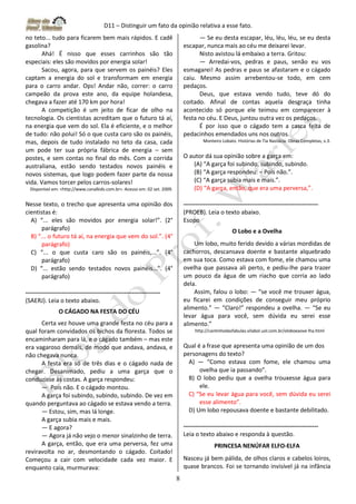 D11 – Distinguir um fato da opinião relativa a esse fato.
8
no teto... tudo para ficarem bem mais rápidos. E cadê
gasolina?
Ahá! É nisso que esses carrinhos são tão
especiais: eles são movidos por energia solar!
Sacou, agora, para que servem os painéis? Eles
captam a energia do sol e transformam em energia
para o carro andar. Ops! Andar não, correr: o carro
campeão da prova este ano, da equipe holandesa,
chegava a fazer até 170 km por hora!
A competição é um jeito de ficar de olho na
tecnologia. Os cientistas acreditam que o futuro tá aí,
na energia que vem do sol. Ela é eficiente, e o melhor
de tudo: não polui! Só o que custa caro são os painéis,
mas, depois de tudo instalado no teto da casa, cada
um pode ter sua própria fábrica de energia – sem
postes, e sem contas no final do mês. Com a corrida
australiana, estão sendo testados novos painéis e
novos sistemas, que logo podem fazer parte da nossa
vida. Vamos torcer pelos carros-solares!
Disponível em: <http://www.canalkids.com.br>. Acesso em: 02 set. 2009.
Nesse texto, o trecho que apresenta uma opinião dos
cientistas é:
A) “... eles são movidos por energia solar!”. (2°
parágrafo)
B) “... o futuro tá aí, na energia que vem do sol.”. (4°
parágrafo)
C) “... o que custa caro são os painéis,...”. (4°
parágrafo)
D) “... estão sendo testados novos painéis...”. (4°
parágrafo)
-------------------------------------------------------------------
(SAERJ). Leia o texto abaixo.
O CÁGADO NA FESTA DO CÉU
Certa vez houve uma grande festa no céu para a
qual foram convidados os bichos da floresta. Todos se
encaminharam para lá, e o cágado também – mas este
era vagaroso demais, de modo que andava, andava, e
não chegava nunca.
A festa era só de três dias e o cágado nada de
chegar. Desanimado, pediu a uma garça que o
conduzisse às costas. A garça respondeu:
— Pois não. E o cágado montou.
A garça foi subindo, subindo, subindo. De vez em
quando perguntava ao cágado se estava vendo a terra.
— Estou, sim, mas lá longe.
A garça subia mais e mais.
— E agora?
— Agora já não vejo o menor sinalzinho de terra.
A garça, então, que era uma perversa, fez uma
reviravolta no ar, desmontando o cágado. Coitado!
Começou a cair com velocidade cada vez maior. E
enquanto caía, murmurava:
— Se eu desta escapar, léu, léu, léu, se eu desta
escapar, nunca mais ao céu me deixarei levar.
Nisto avistou lá embaixo a terra. Gritou:
— Arredai-vos, pedras e paus, senão eu vos
esmagarei! As pedras e paus se afastaram e o cágado
caiu. Mesmo assim arrebentou-se todo, em cem
pedaços.
Deus, que estava vendo tudo, teve dó do
coitado. Afinal de contas aquela desgraça tinha
acontecido só porque ele teimou em comparecer à
festa no céu. E Deus, juntou outra vez os pedaços.
É por isso que o cágado tem a casca feita de
pedacinhos emendados uns nos outros.
Monteiro Lobato. Histórias de Tia Nastácia. Obras Completas, v.3.
O autor dá sua opinião sobre a garça em:
(A) “A garça foi subindo, subindo, subindo.
(B) “A garça respondeu: – Pois não.”.
(C) “A garça subia mais e mais.”.
(D) “A garça, então, que era uma perversa,”.
-------------------------------------------------------------------
(PROEB). Leia o texto abaixo.
Esopo
O Lobo e a Ovelha
Um lobo, muito ferido devido a várias mordidas de
cachorros, descansava doente e bastante alquebrado
em sua toca. Como estava com fome, ele chamou uma
ovelha que passava ali perto, e pediu-lhe para trazer
um pouco da água de um riacho que corria ao lado
dela.
Assim, falou o lobo: ― “se você me trouxer água,
eu ficarei em condições de conseguir meu próprio
alimento.” ― “Claro!” respondeu a ovelha. ― “Se eu
levar água para você, sem dúvida eu serei esse
alimento.”
http://cantinhodasfabulas.vilabol.uol.com.br/oloboeaove lha.html
Qual é a frase que apresenta uma opinião de um dos
personagens do texto?
A) ― “Como estava com fome, ele chamou uma
ovelha que ia passando”.
B) O lobo pediu que a ovelha trouxesse água para
ele.
C) “Se eu levar água para você, sem dúvida eu serei
esse alimento”.
D) Um lobo repousava doente e bastante debilitado.
-------------------------------------------------------------------
Leia o texto abaixo e responda à questão.
PRINCESA NENÚFAR ELFO-ELFA
Nasceu já bem pálida, de olhos claros e cabelos loiros,
quase brancos. Foi se tornando invisível já na infância
 