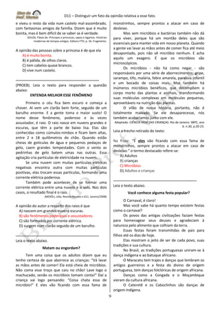 D11 – Distinguir um fato da opinião relativa a esse fato.
9
e viveu o resto da vida num castelo mal-assombrado,
com fantasmas amigos da família. Dizem que é muito
bonita, mas é bem difícil de se saber se é verdade.
SOUZA, Flávio de. Príncipes e princesas, sapos e lagartos. Histórias
modernas de tempos antigos. Editora FTD, p. 16. Fragmento.
A opinião das pessoas sobre a princesa é de que ela
A) é muito bonita.
B) é pálida, de olhos claros.
C) tem cabelos quase brancos.
D) vive num castelo.
-------------------------------------------------------------------
(PROEB). Leia o texto para responder a questão
abaixo:
ENTENDA MELHOR ESSE FENÔMENO
Primeiro o céu fica bem escuro e começa a
chover. Aí vem um clarão bem forte, seguido de um
barulho enorme. E a gente toma o maior susto! O
nome desse fenômeno, poderoso e às vezes
assustador, é raio. O raio nasce em nuvens grandes e
escuras, que têm a parte de baixo lisa. Elas são
conhecidas como cúmulos-nimbos e ficam bem altas,
entre 2 e 18 quilômetros do chão. Quando estão
cheias de gotículas de água e pequenos pedaços de
gelo, caem grandes tempestades. Com o vento as
pedrinhas de gelo batem umas nas outras. Essa
agitação cria partículas de eletricidade na nuvem.
Se uma nuvem com muitas partículas elétricas
negativas encontra outra com muitas partículas
positivas, elas trocam essas partículas, formando uma
corrente elétrica poderosa.
Também pode acontecer de se formar uma
corrente elétrica entre uma nuvem e o solo. Nos dois
casos, o resultado final é o raio.
(MOIÓLI, Júlia. Revista Recreio n.411. Janeiro/2008)
A opinião do autor a respeito dos raios é que
A) nascem em grandes nuvens escuras.
B) são fenômenos poderosos e assustadores.
C) são formados por corrente elétrica.
D) surgem num clarão seguido de um barulho.
-------------------------------------------------------------------
Leia o texto abaixo.
Matam ou engordam?
Tem uma coisa que os adultos dizem que eu
tenho certeza de que aborrece as crianças: “Vá lavar
as mãos antes de comer! Ela está cheia de micróbios.
Não coma esse troço que caiu no chão! Lave logo o
machucado, senão os micróbios tomam conta!” Daí a
criança vai logo pensando: “Coisa chata essa de
micróbio!” E eles vão ficando com essa fama de
monstrinhos, sempre prontos a atacar em caso de
desleixo.
Mas sem micróbios e bactérias também não dá
para viver, porque há um montão deles que são
essenciais para manter vida em nosso planeta. Quando
a gente vai lavar as mãos antes de comer fica até meio
desapontado, pois não vê micróbio nenhum. E acha
aquilo um exagero. É que os micróbios são
microscópicos.
Os micróbios - não há como negar - são
responsáveis por uma série de aborrecimentos: gripe,
sarampo, tifo, malária, febre amarela, paralisia infantil
e um bocado de coisas mais. Mas também há
inúmeros micróbios benéficos, que decompõem o
corpo morto das plantas e animais, transformando
suas moléculas complexas em moléculas pequenas,
aproveitáveis na nutrição das plantas.
O vilão de nossa história, portanto, não é
totalmente malvado. Se ele desaparecesse, nós
também acabaríamos junto com ele.
Adaptado: CIÊNCIA HOJE DAS CRIANÇAS. Rio de Janeiro: SBPC, ano
6. n.30, p.20-23.
Leia o trecho retirado do texto:
Na frase: “E eles vão ficando com essa fama de
monstrinhos, sempre prontos a atacar em caso de
desleixo.” o termo destacado refere-se:
A) Adultos
B) crianças
C) Micróbios
D) Adultos e crianças
-------------------------------------------------------------------
Leia o texto abaixo.
Você conhece alguma festa popular?
O Carnaval, é claro!
Mas você sabe há quanto tempo existem festas
como o carnaval?
Os povos das antigas civilizações faziam festas
para homenagear seus deuses e agradeciam à
natureza pelo alimento que colhiam da terra.
Essas festas foram transmitidas de pais para
filhos até os dias de hoje.
Elas mostram o jeito de ser de cada povo, suas
tradições e sua cultura.
No Brasil, as tradições portuguesas uniram-se à
dança indígena e ao batuque africano.
O Maracatu tem trajes e danças que lembram os
antigos guerreiros e a festa do divino de origem
portuguesa, tem danças folclóricas de origem africana.
Danças como a Congada e o Moçambique
vieram da cultura africana.
O Cateretê e os Caboclinhos são danças de
origem indígena.
 