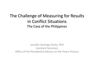 The Challenge of Measuring for Results 
in Conflict Situations 
The Case of the Philippines 
Jennifer Santiago Oreta, PhD 
Assistant Secretary 
Office of the Presidential Adviser on the Peace Process 
 