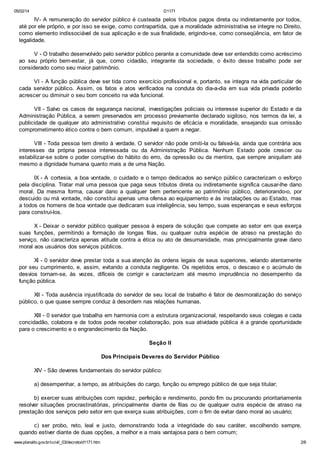 05/02/14

D1171

IV- A remuneração do servidor público é custeada pelos tributos pagos direta ou indiretamente por todos,
até por ele próprio, e por isso se exige, como contrapartida, que a moralidade administrativa se integre no Direito,
como elemento indissociável de sua aplicação e de sua finalidade, erigindo-se, como conseqüência, em fator de
legalidade.
V - O trabalho desenvolvido pelo servidor público perante a comunidade deve ser entendido como acréscimo
ao seu próprio bem-estar, já que, como cidadão, integrante da sociedade, o êxito desse trabalho pode ser
considerado como seu maior patrimônio.
VI - A função pública deve ser tida como exercício profissional e, portanto, se integra na vida particular de
cada servidor público. Assim, os fatos e atos verificados na conduta do dia-a-dia em sua vida privada poderão
acrescer ou diminuir o seu bom conceito na vida funcional.
VII - Salvo os casos de segurança nacional, investigações policiais ou interesse superior do Estado e da
Administração Pública, a serem preservados em processo previamente declarado sigiloso, nos termos da lei, a
publicidade de qualquer ato administrativo constitui requisito de eficácia e moralidade, ensejando sua omissão
comprometimento ético contra o bem comum, imputável a quem a negar.
VIII - Toda pessoa tem direito à verdade. O servidor não pode omiti-la ou falseá-la, ainda que contrária aos
interesses da própria pessoa interessada ou da Administração Pública. Nenhum Estado pode crescer ou
estabilizar-se sobre o poder corruptivo do hábito do erro, da opressão ou da mentira, que sempre aniquilam até
mesmo a dignidade humana quanto mais a de uma Nação.
IX - A cortesia, a boa vontade, o cuidado e o tempo dedicados ao serviço públic o caracterizam o esforço
pela disciplina. Tratar mal uma pessoa que paga seus tributos direta ou indiretamente significa causar-lhe dano
moral. Da mesma forma, causar dano a qualquer bem pertencente ao patrimônio público, deteriorando-o, por
descuido ou má vontade, não constitui apenas uma ofensa ao equipamento e às instalações ou ao Estado, mas
a todos os homens de boa vontade que dedicaram sua inteligência, seu tempo, suas esperanças e seus esforços
para construí-los.
X - Deixar o servidor público qualquer pessoa à espera de solução que compete ao setor em que exerça
suas funções, permitindo a formação de longas filas, ou qualquer outra espécie de atraso na prestação do
serviço, não caracteriza apenas atitude contra a ética ou ato de desumanidade, mas principalmente grave dano
moral aos usuários dos serviços públicos.
XI - 0 servidor deve prestar toda a sua atenção às ordens legais de seus superiores, velando atentamente
por seu cumprimento, e, assim, evitando a conduta negligente. Os repetidos erros, o descaso e o acúmulo de
desvios tornam-se, às vezes, difíceis de corrigir e caracterizam até mesmo imprudência no desempenho da
função pública.
XII - Toda ausência injustificada do servidor de seu local de trabalho é fator de desmoralização do serviço
público, o que quase sempre conduz à desordem nas relações humanas.
XIII - 0 servidor que trabalha em harmonia com a estrutura organizacional, respeitando seus colegas e cada
concidadão, colabora e de todos pode receber colaboração, pois sua atividade pública é a grande oportunidade
para o crescimento e o engrandecimento da Nação.
Seção II
Dos Principais Deveres do Servidor Público
XIV - São deveres fundamentais do servidor público:
a) desempenhar, a tempo, as atribuições do cargo, função ou emprego público de que seja titular;
b) exercer suas atribuições com rapidez, perfeição e rendimento, pondo fim ou procurando prioritariamente
resolver situações procrastinatórias, principalmente diante de filas ou de qualquer outra espécie de atraso na
prestação dos serviços pelo setor em que exerça suas atribuições, com o fim de evitar dano moral ao usuário;
c) ser probo, reto, leal e justo, demonstrando toda a integridade do seu caráter, escolhendo sempre,
quando estiver diante de duas opções, a melhor e a mais vantajosa para o bem comum;
www.planalto.gov.br/ccivil_03/decreto/d1171.htm

2/6

 