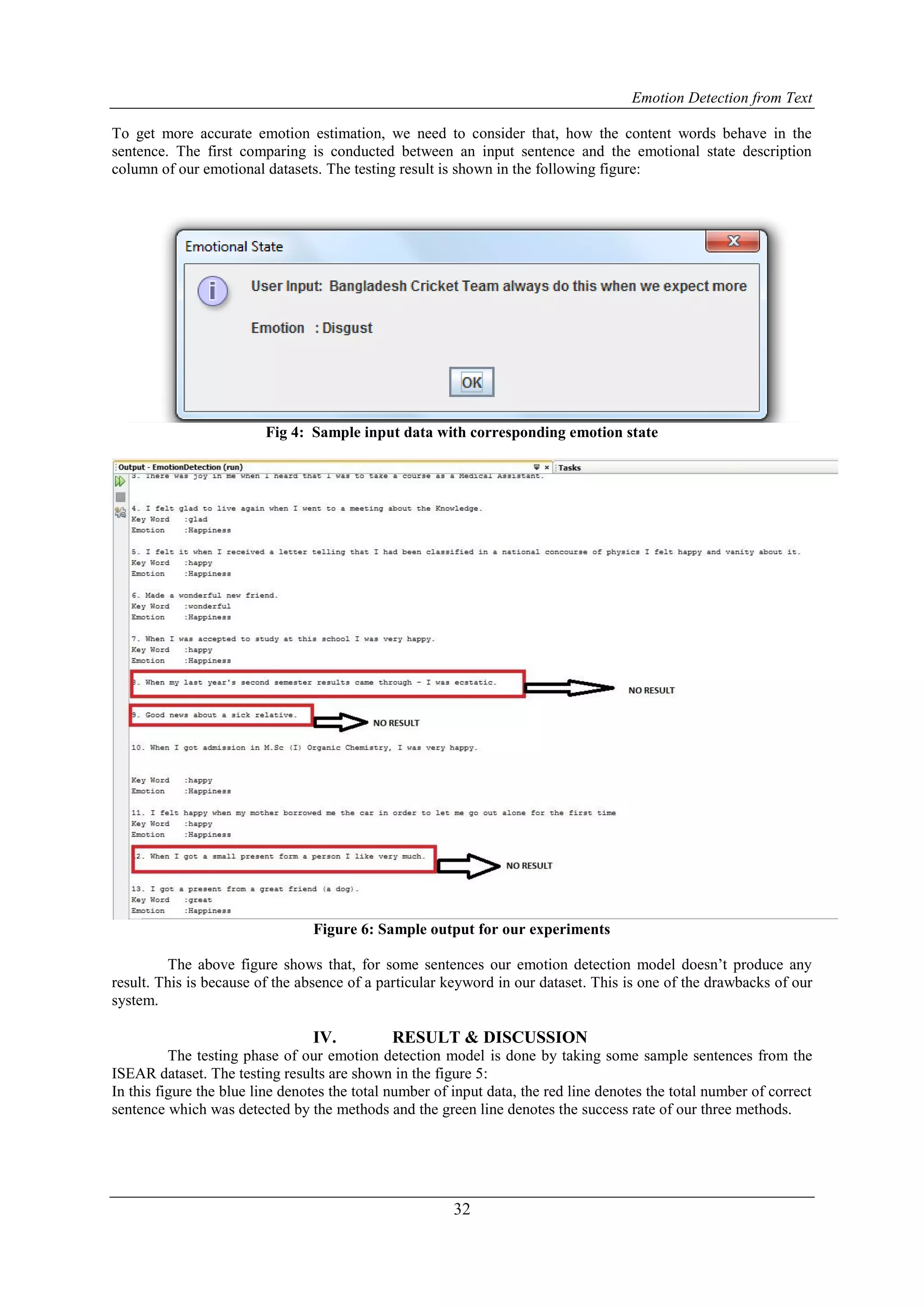Emotion Detection from Text
32
To get more accurate emotion estimation, we need to consider that, how the content words behave in the
sentence. The first comparing is conducted between an input sentence and the emotional state description
column of our emotional datasets. The testing result is shown in the following figure:
Fig 4: Sample input data with corresponding emotion state
Figure 6: Sample output for our experiments
The above figure shows that, for some sentences our emotion detection model doesn‟t produce any
result. This is because of the absence of a particular keyword in our dataset. This is one of the drawbacks of our
system.
IV. RESULT & DISCUSSION
The testing phase of our emotion detection model is done by taking some sample sentences from the
ISEAR dataset. The testing results are shown in the figure 5:
In this figure the blue line denotes the total number of input data, the red line denotes the total number of correct
sentence which was detected by the methods and the green line denotes the success rate of our three methods.
 
