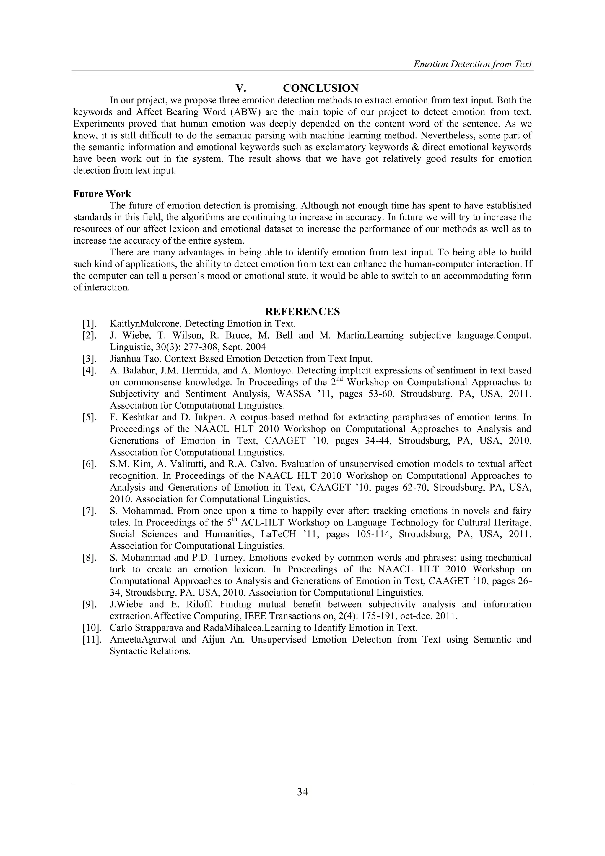 Emotion Detection from Text
34
V. CONCLUSION
In our project, we propose three emotion detection methods to extract emotion from text input. Both the
keywords and Affect Bearing Word (ABW) are the main topic of our project to detect emotion from text.
Experiments proved that human emotion was deeply depended on the content word of the sentence. As we
know, it is still difficult to do the semantic parsing with machine learning method. Nevertheless, some part of
the semantic information and emotional keywords such as exclamatory keywords & direct emotional keywords
have been work out in the system. The result shows that we have got relatively good results for emotion
detection from text input.
Future Work
The future of emotion detection is promising. Although not enough time has spent to have established
standards in this field, the algorithms are continuing to increase in accuracy. In future we will try to increase the
resources of our affect lexicon and emotional dataset to increase the performance of our methods as well as to
increase the accuracy of the entire system.
There are many advantages in being able to identify emotion from text input. To being able to build
such kind of applications, the ability to detect emotion from text can enhance the human-computer interaction. If
the computer can tell a person‟s mood or emotional state, it would be able to switch to an accommodating form
of interaction.
REFERENCES
[1]. KaitlynMulcrone. Detecting Emotion in Text.
[2]. J. Wiebe, T. Wilson, R. Bruce, M. Bell and M. Martin.Learning subjective language.Comput.
Linguistic, 30(3): 277-308, Sept. 2004
[3]. Jianhua Tao. Context Based Emotion Detection from Text Input.
[4]. A. Balahur, J.M. Hermida, and A. Montoyo. Detecting implicit expressions of sentiment in text based
on commonsense knowledge. In Proceedings of the 2nd
Workshop on Computational Approaches to
Subjectivity and Sentiment Analysis, WASSA ‟11, pages 53-60, Stroudsburg, PA, USA, 2011.
Association for Computational Linguistics.
[5]. F. Keshtkar and D. Inkpen. A corpus-based method for extracting paraphrases of emotion terms. In
Proceedings of the NAACL HLT 2010 Workshop on Computational Approaches to Analysis and
Generations of Emotion in Text, CAAGET ‟10, pages 34-44, Stroudsburg, PA, USA, 2010.
Association for Computational Linguistics.
[6]. S.M. Kim, A. Valitutti, and R.A. Calvo. Evaluation of unsupervised emotion models to textual affect
recognition. In Proceedings of the NAACL HLT 2010 Workshop on Computational Approaches to
Analysis and Generations of Emotion in Text, CAAGET ‟10, pages 62-70, Stroudsburg, PA, USA,
2010. Association for Computational Linguistics.
[7]. S. Mohammad. From once upon a time to happily ever after: tracking emotions in novels and fairy
tales. In Proceedings of the 5th
ACL-HLT Workshop on Language Technology for Cultural Heritage,
Social Sciences and Humanities, LaTeCH ‟11, pages 105-114, Stroudsburg, PA, USA, 2011.
Association for Computational Linguistics.
[8]. S. Mohammad and P.D. Turney. Emotions evoked by common words and phrases: using mechanical
turk to create an emotion lexicon. In Proceedings of the NAACL HLT 2010 Workshop on
Computational Approaches to Analysis and Generations of Emotion in Text, CAAGET ‟10, pages 26-
34, Stroudsburg, PA, USA, 2010. Association for Computational Linguistics.
[9]. J.Wiebe and E. Riloff. Finding mutual benefit between subjectivity analysis and information
extraction.Affective Computing, IEEE Transactions on, 2(4): 175-191, oct-dec. 2011.
[10]. Carlo Strapparava and RadaMihalcea.Learning to Identify Emotion in Text.
[11]. AmeetaAgarwal and Aijun An. Unsupervised Emotion Detection from Text using Semantic and
Syntactic Relations.
 