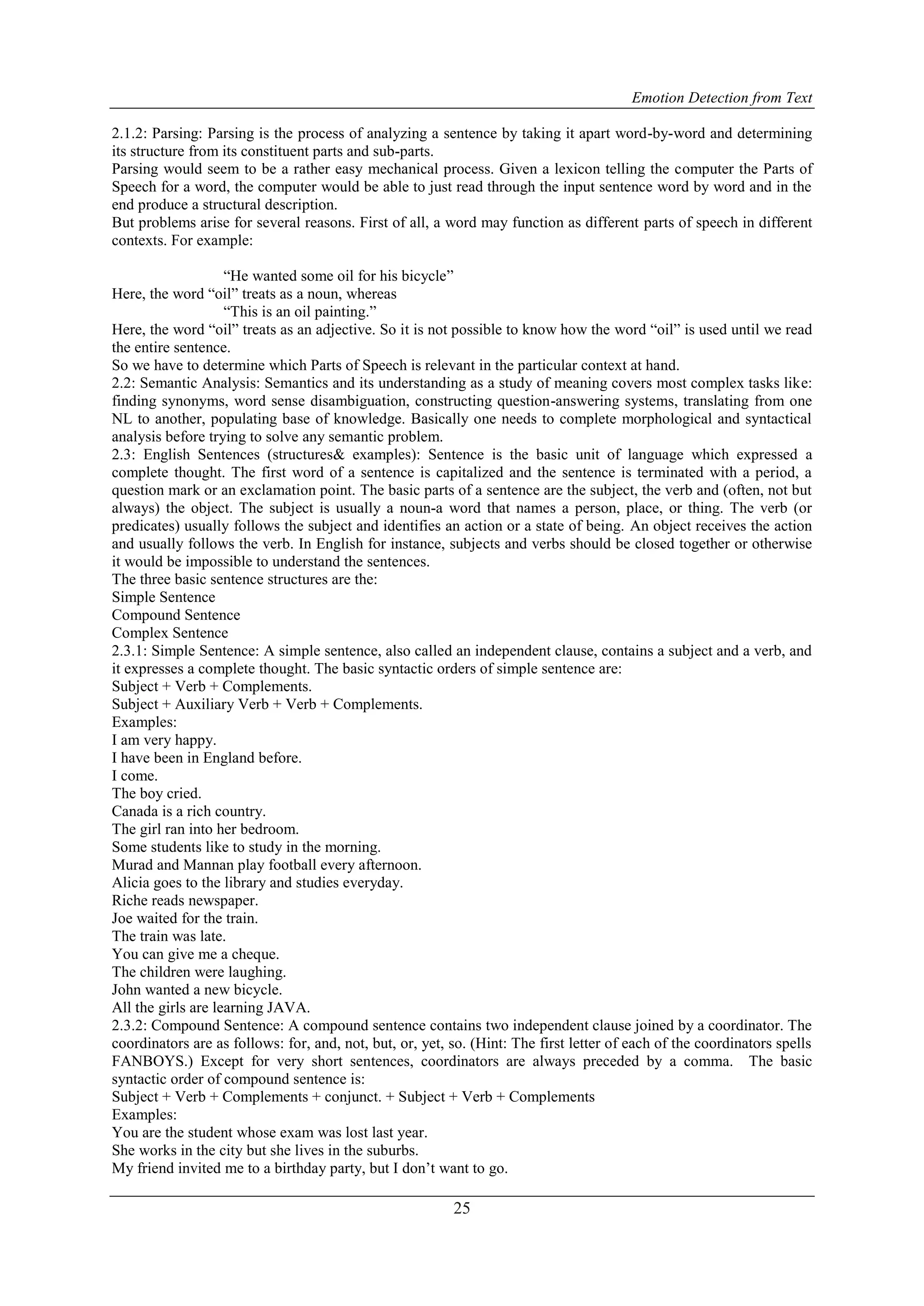 Emotion Detection from Text
25
2.1.2: Parsing: Parsing is the process of analyzing a sentence by taking it apart word-by-word and determining
its structure from its constituent parts and sub-parts.
Parsing would seem to be a rather easy mechanical process. Given a lexicon telling the computer the Parts of
Speech for a word, the computer would be able to just read through the input sentence word by word and in the
end produce a structural description.
But problems arise for several reasons. First of all, a word may function as different parts of speech in different
contexts. For example:
“He wanted some oil for his bicycle”
Here, the word “oil” treats as a noun, whereas
“This is an oil painting.”
Here, the word “oil” treats as an adjective. So it is not possible to know how the word “oil” is used until we read
the entire sentence.
So we have to determine which Parts of Speech is relevant in the particular context at hand.
2.2: Semantic Analysis: Semantics and its understanding as a study of meaning covers most complex tasks like:
finding synonyms, word sense disambiguation, constructing question-answering systems, translating from one
NL to another, populating base of knowledge. Basically one needs to complete morphological and syntactical
analysis before trying to solve any semantic problem.
2.3: English Sentences (structures& examples): Sentence is the basic unit of language which expressed a
complete thought. The first word of a sentence is capitalized and the sentence is terminated with a period, a
question mark or an exclamation point. The basic parts of a sentence are the subject, the verb and (often, not but
always) the object. The subject is usually a noun-a word that names a person, place, or thing. The verb (or
predicates) usually follows the subject and identifies an action or a state of being. An object receives the action
and usually follows the verb. In English for instance, subjects and verbs should be closed together or otherwise
it would be impossible to understand the sentences.
The three basic sentence structures are the:
Simple Sentence
Compound Sentence
Complex Sentence
2.3.1: Simple Sentence: A simple sentence, also called an independent clause, contains a subject and a verb, and
it expresses a complete thought. The basic syntactic orders of simple sentence are:
Subject + Verb + Complements.
Subject + Auxiliary Verb + Verb + Complements.
Examples:
I am very happy.
I have been in England before.
I come.
The boy cried.
Canada is a rich country.
The girl ran into her bedroom.
Some students like to study in the morning.
Murad and Mannan play football every afternoon.
Alicia goes to the library and studies everyday.
Riche reads newspaper.
Joe waited for the train.
The train was late.
You can give me a cheque.
The children were laughing.
John wanted a new bicycle.
All the girls are learning JAVA.
2.3.2: Compound Sentence: A compound sentence contains two independent clause joined by a coordinator. The
coordinators are as follows: for, and, not, but, or, yet, so. (Hint: The first letter of each of the coordinators spells
FANBOYS.) Except for very short sentences, coordinators are always preceded by a comma. The basic
syntactic order of compound sentence is:
Subject + Verb + Complements + conjunct. + Subject + Verb + Complements
Examples:
You are the student whose exam was lost last year.
She works in the city but she lives in the suburbs.
My friend invited me to a birthday party, but I don‟t want to go.
 
