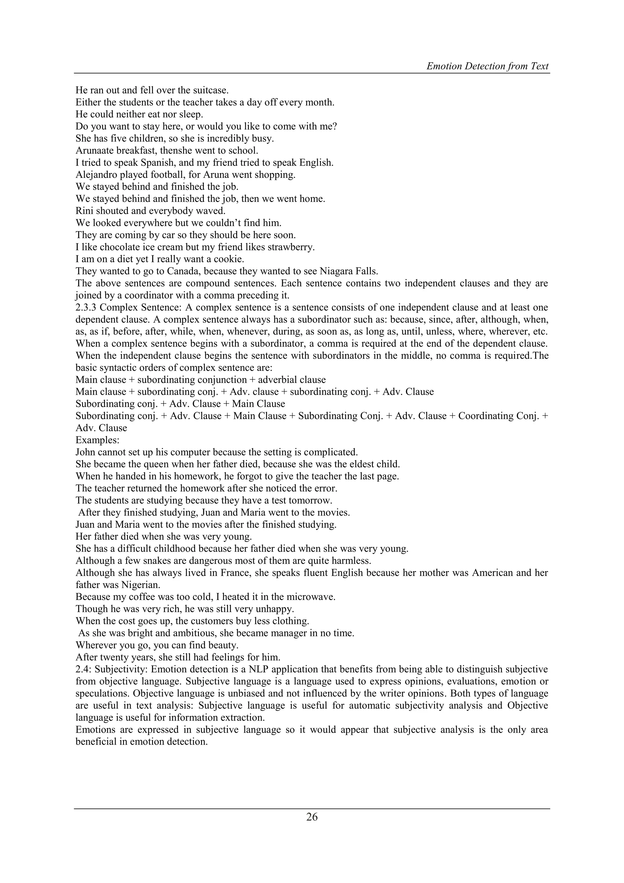 Emotion Detection from Text
26
He ran out and fell over the suitcase.
Either the students or the teacher takes a day off every month.
He could neither eat nor sleep.
Do you want to stay here, or would you like to come with me?
She has five children, so she is incredibly busy.
Arunaate breakfast, thenshe went to school.
I tried to speak Spanish, and my friend tried to speak English.
Alejandro played football, for Aruna went shopping.
We stayed behind and finished the job.
We stayed behind and finished the job, then we went home.
Rini shouted and everybody waved.
We looked everywhere but we couldn‟t find him.
They are coming by car so they should be here soon.
I like chocolate ice cream but my friend likes strawberry.
I am on a diet yet I really want a cookie.
They wanted to go to Canada, because they wanted to see Niagara Falls.
The above sentences are compound sentences. Each sentence contains two independent clauses and they are
joined by a coordinator with a comma preceding it.
2.3.3 Complex Sentence: A complex sentence is a sentence consists of one independent clause and at least one
dependent clause. A complex sentence always has a subordinator such as: because, since, after, although, when,
as, as if, before, after, while, when, whenever, during, as soon as, as long as, until, unless, where, wherever, etc.
When a complex sentence begins with a subordinator, a comma is required at the end of the dependent clause.
When the independent clause begins the sentence with subordinators in the middle, no comma is required.The
basic syntactic orders of complex sentence are:
Main clause + subordinating conjunction + adverbial clause
Main clause + subordinating conj. + Adv. clause + subordinating conj. + Adv. Clause
Subordinating conj. + Adv. Clause + Main Clause
Subordinating conj. + Adv. Clause + Main Clause + Subordinating Conj. + Adv. Clause + Coordinating Conj. +
Adv. Clause
Examples:
John cannot set up his computer because the setting is complicated.
She became the queen when her father died, because she was the eldest child.
When he handed in his homework, he forgot to give the teacher the last page.
The teacher returned the homework after she noticed the error.
The students are studying because they have a test tomorrow.
After they finished studying, Juan and Maria went to the movies.
Juan and Maria went to the movies after the finished studying.
Her father died when she was very young.
She has a difficult childhood because her father died when she was very young.
Although a few snakes are dangerous most of them are quite harmless.
Although she has always lived in France, she speaks fluent English because her mother was American and her
father was Nigerian.
Because my coffee was too cold, I heated it in the microwave.
Though he was very rich, he was still very unhappy.
When the cost goes up, the customers buy less clothing.
As she was bright and ambitious, she became manager in no time.
Wherever you go, you can find beauty.
After twenty years, she still had feelings for him.
2.4: Subjectivity: Emotion detection is a NLP application that benefits from being able to distinguish subjective
from objective language. Subjective language is a language used to express opinions, evaluations, emotion or
speculations. Objective language is unbiased and not influenced by the writer opinions. Both types of language
are useful in text analysis: Subjective language is useful for automatic subjectivity analysis and Objective
language is useful for information extraction.
Emotions are expressed in subjective language so it would appear that subjective analysis is the only area
beneficial in emotion detection.
 