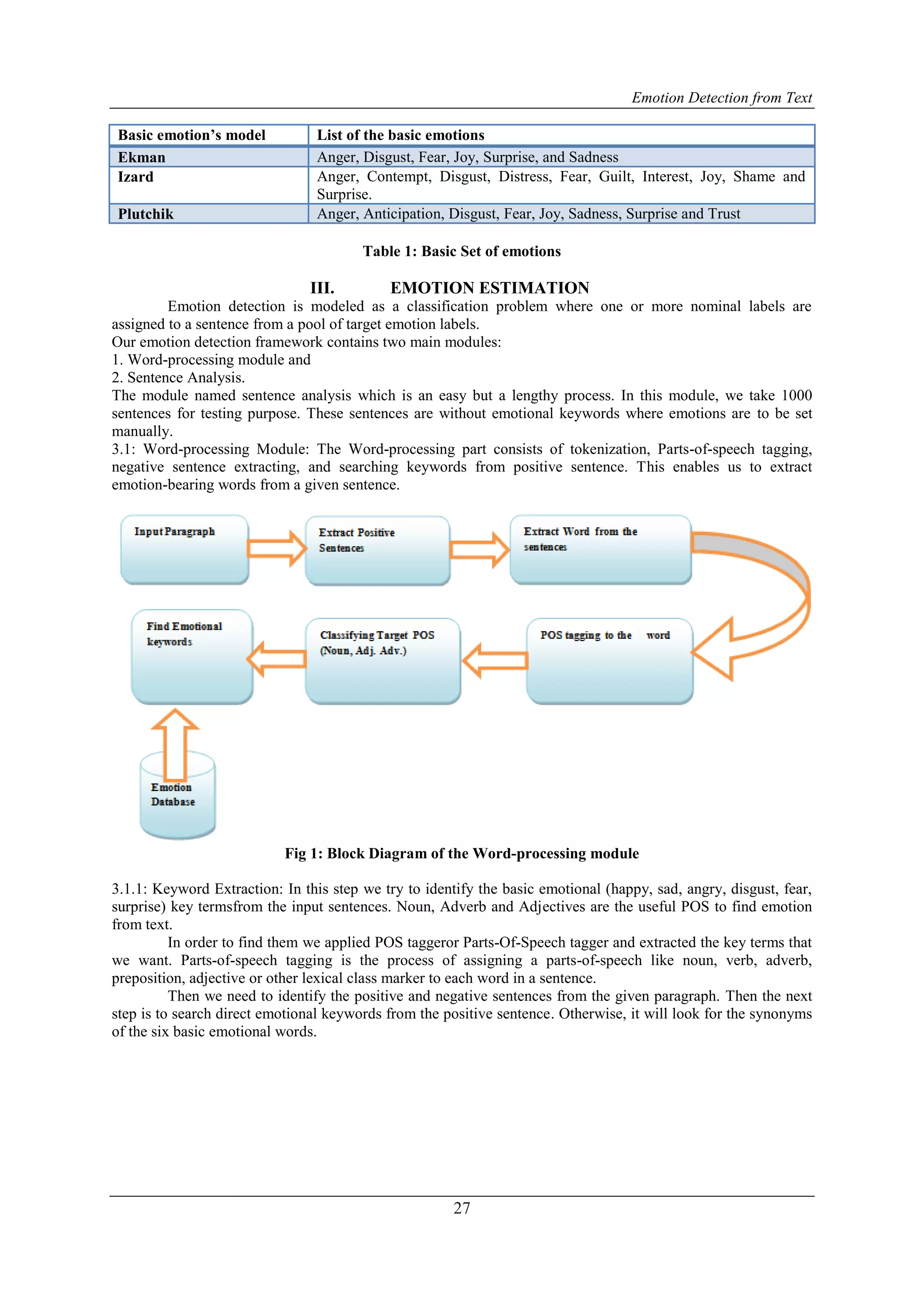 Emotion Detection from Text
27
Basic emotion’s model List of the basic emotions
Ekman Anger, Disgust, Fear, Joy, Surprise, and Sadness
Izard Anger, Contempt, Disgust, Distress, Fear, Guilt, Interest, Joy, Shame and
Surprise.
Plutchik Anger, Anticipation, Disgust, Fear, Joy, Sadness, Surprise and Trust
Table 1: Basic Set of emotions
III. EMOTION ESTIMATION
Emotion detection is modeled as a classification problem where one or more nominal labels are
assigned to a sentence from a pool of target emotion labels.
Our emotion detection framework contains two main modules:
1. Word-processing module and
2. Sentence Analysis.
The module named sentence analysis which is an easy but a lengthy process. In this module, we take 1000
sentences for testing purpose. These sentences are without emotional keywords where emotions are to be set
manually.
3.1: Word-processing Module: The Word-processing part consists of tokenization, Parts-of-speech tagging,
negative sentence extracting, and searching keywords from positive sentence. This enables us to extract
emotion-bearing words from a given sentence.
Fig 1: Block Diagram of the Word-processing module
3.1.1: Keyword Extraction: In this step we try to identify the basic emotional (happy, sad, angry, disgust, fear,
surprise) key termsfrom the input sentences. Noun, Adverb and Adjectives are the useful POS to find emotion
from text.
In order to find them we applied POS taggeror Parts-Of-Speech tagger and extracted the key terms that
we want. Parts-of-speech tagging is the process of assigning a parts-of-speech like noun, verb, adverb,
preposition, adjective or other lexical class marker to each word in a sentence.
Then we need to identify the positive and negative sentences from the given paragraph. Then the next
step is to search direct emotional keywords from the positive sentence. Otherwise, it will look for the synonyms
of the six basic emotional words.
 