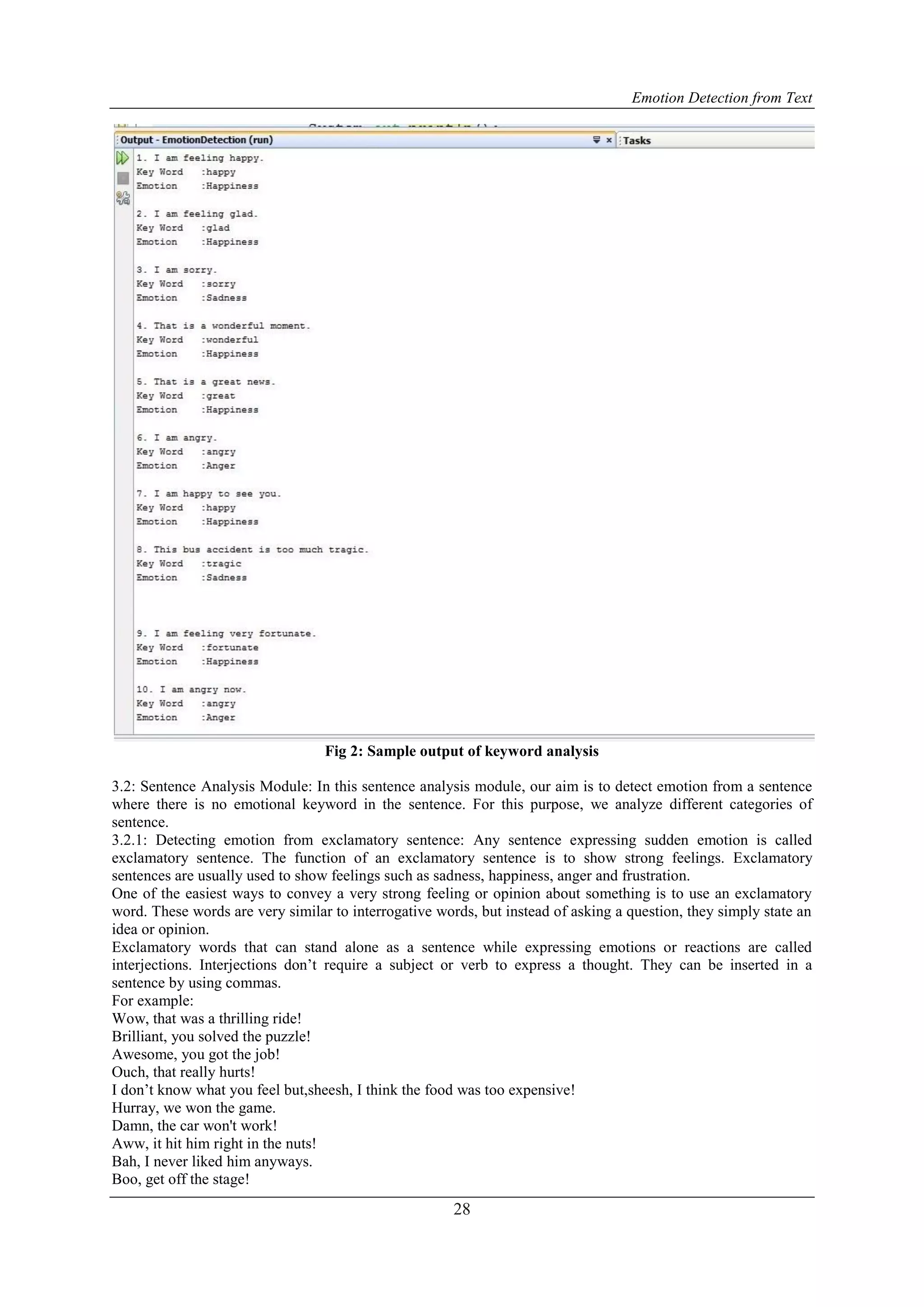 Emotion Detection from Text
28
Fig 2: Sample output of keyword analysis
3.2: Sentence Analysis Module: In this sentence analysis module, our aim is to detect emotion from a sentence
where there is no emotional keyword in the sentence. For this purpose, we analyze different categories of
sentence.
3.2.1: Detecting emotion from exclamatory sentence: Any sentence expressing sudden emotion is called
exclamatory sentence. The function of an exclamatory sentence is to show strong feelings. Exclamatory
sentences are usually used to show feelings such as sadness, happiness, anger and frustration.
One of the easiest ways to convey a very strong feeling or opinion about something is to use an exclamatory
word. These words are very similar to interrogative words, but instead of asking a question, they simply state an
idea or opinion.
Exclamatory words that can stand alone as a sentence while expressing emotions or reactions are called
interjections. Interjections don‟t require a subject or verb to express a thought. They can be inserted in a
sentence by using commas.
For example:
Wow, that was a thrilling ride!
Brilliant, you solved the puzzle!
Awesome, you got the job!
Ouch, that really hurts!
I don‟t know what you feel but,sheesh, I think the food was too expensive!
Hurray, we won the game.
Damn, the car won't work!
Aww, it hit him right in the nuts!
Bah, I never liked him anyways.
Boo, get off the stage!
 
