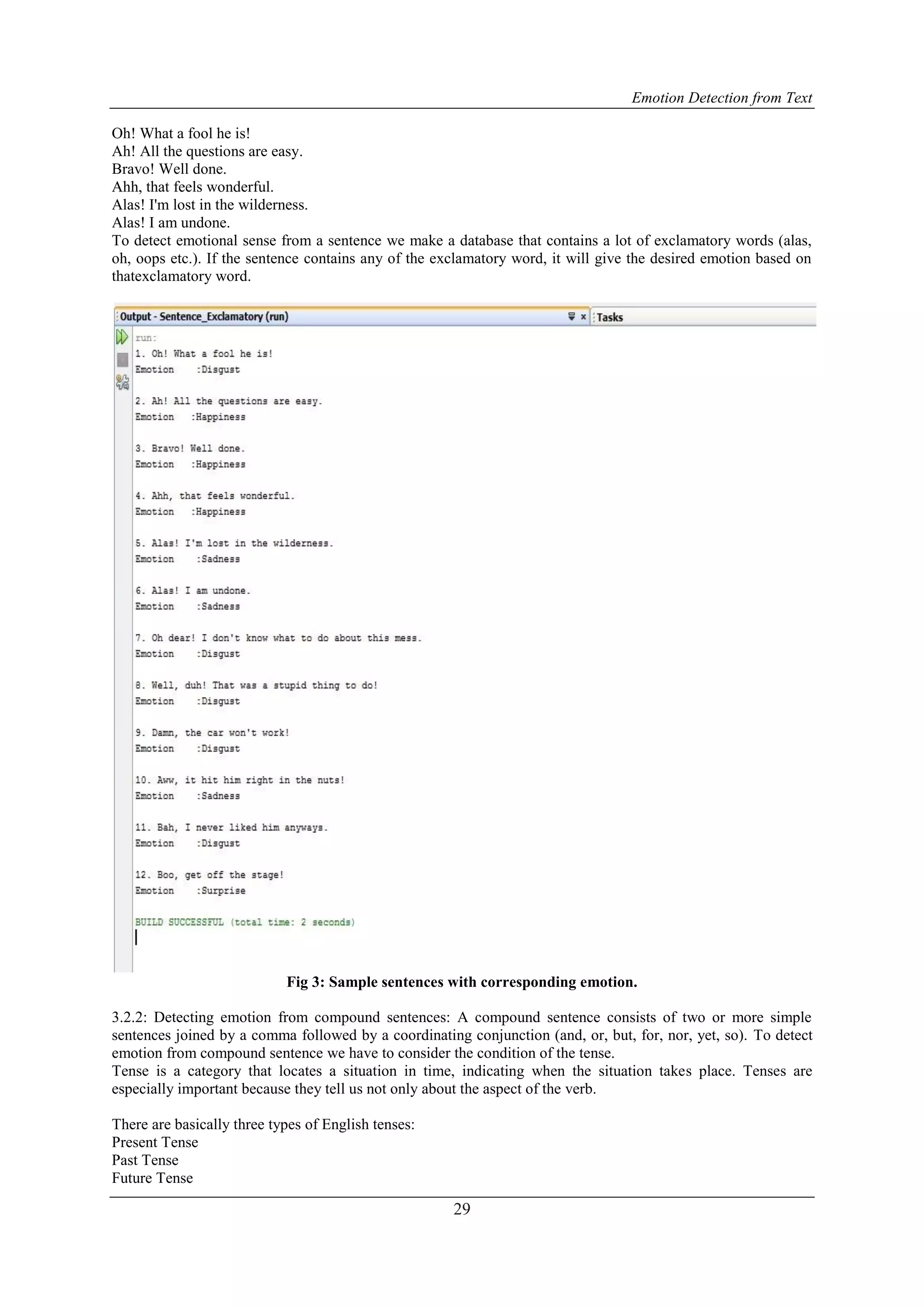 Emotion Detection from Text
29
Oh! What a fool he is!
Ah! All the questions are easy.
Bravo! Well done.
Ahh, that feels wonderful.
Alas! I'm lost in the wilderness.
Alas! I am undone.
To detect emotional sense from a sentence we make a database that contains a lot of exclamatory words (alas,
oh, oops etc.). If the sentence contains any of the exclamatory word, it will give the desired emotion based on
thatexclamatory word.
Fig 3: Sample sentences with corresponding emotion.
3.2.2: Detecting emotion from compound sentences: A compound sentence consists of two or more simple
sentences joined by a comma followed by a coordinating conjunction (and, or, but, for, nor, yet, so). To detect
emotion from compound sentence we have to consider the condition of the tense.
Tense is a category that locates a situation in time, indicating when the situation takes place. Tenses are
especially important because they tell us not only about the aspect of the verb.
There are basically three types of English tenses:
Present Tense
Past Tense
Future Tense
 