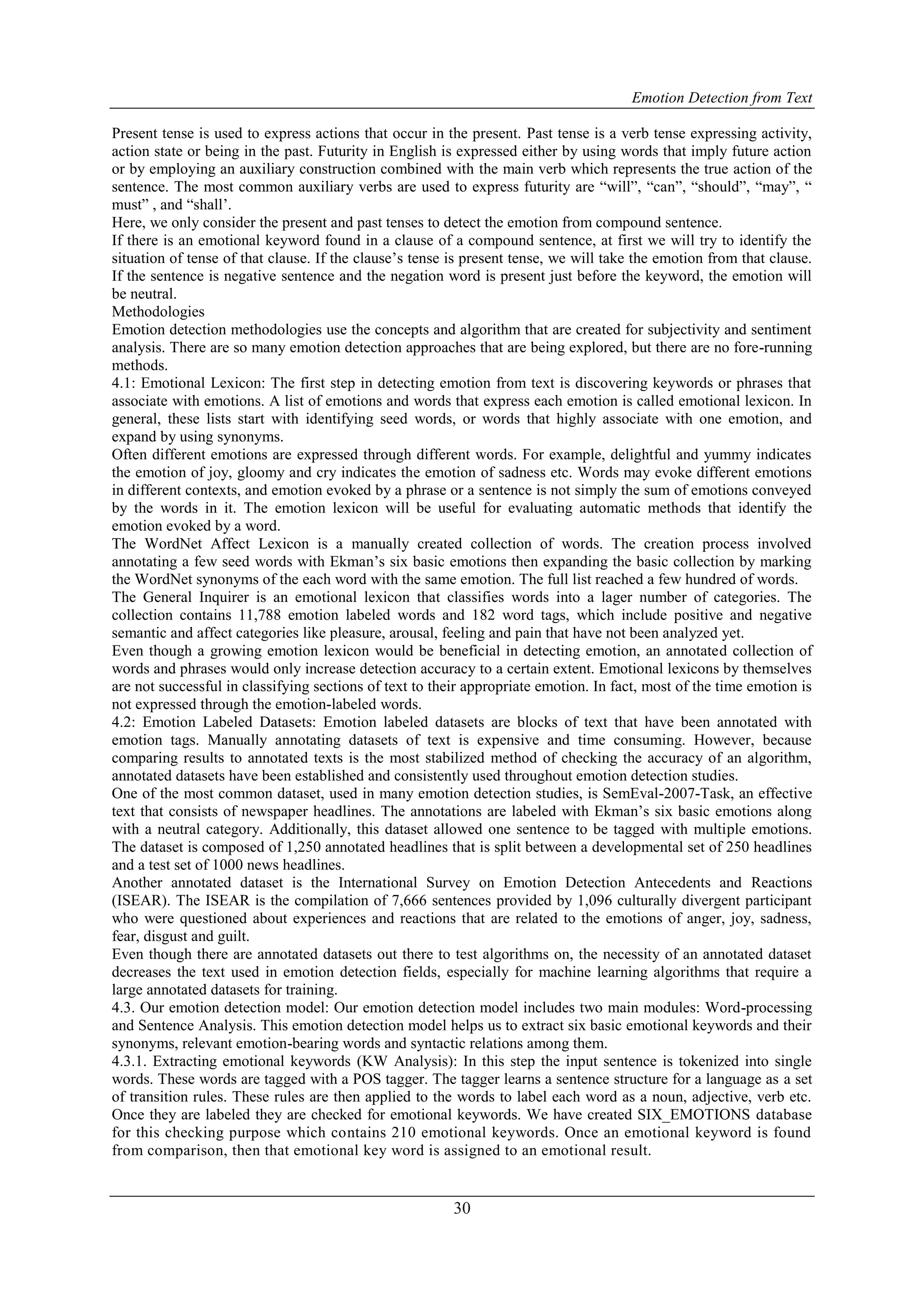 Emotion Detection from Text
30
Present tense is used to express actions that occur in the present. Past tense is a verb tense expressing activity,
action state or being in the past. Futurity in English is expressed either by using words that imply future action
or by employing an auxiliary construction combined with the main verb which represents the true action of the
sentence. The most common auxiliary verbs are used to express futurity are “will”, “can”, “should”, “may”, “
must” , and “shall‟.
Here, we only consider the present and past tenses to detect the emotion from compound sentence.
If there is an emotional keyword found in a clause of a compound sentence, at first we will try to identify the
situation of tense of that clause. If the clause‟s tense is present tense, we will take the emotion from that clause.
If the sentence is negative sentence and the negation word is present just before the keyword, the emotion will
be neutral.
Methodologies
Emotion detection methodologies use the concepts and algorithm that are created for subjectivity and sentiment
analysis. There are so many emotion detection approaches that are being explored, but there are no fore-running
methods.
4.1: Emotional Lexicon: The first step in detecting emotion from text is discovering keywords or phrases that
associate with emotions. A list of emotions and words that express each emotion is called emotional lexicon. In
general, these lists start with identifying seed words, or words that highly associate with one emotion, and
expand by using synonyms.
Often different emotions are expressed through different words. For example, delightful and yummy indicates
the emotion of joy, gloomy and cry indicates the emotion of sadness etc. Words may evoke different emotions
in different contexts, and emotion evoked by a phrase or a sentence is not simply the sum of emotions conveyed
by the words in it. The emotion lexicon will be useful for evaluating automatic methods that identify the
emotion evoked by a word.
The WordNet Affect Lexicon is a manually created collection of words. The creation process involved
annotating a few seed words with Ekman‟s six basic emotions then expanding the basic collection by marking
the WordNet synonyms of the each word with the same emotion. The full list reached a few hundred of words.
The General Inquirer is an emotional lexicon that classifies words into a lager number of categories. The
collection contains 11,788 emotion labeled words and 182 word tags, which include positive and negative
semantic and affect categories like pleasure, arousal, feeling and pain that have not been analyzed yet.
Even though a growing emotion lexicon would be beneficial in detecting emotion, an annotated collection of
words and phrases would only increase detection accuracy to a certain extent. Emotional lexicons by themselves
are not successful in classifying sections of text to their appropriate emotion. In fact, most of the time emotion is
not expressed through the emotion-labeled words.
4.2: Emotion Labeled Datasets: Emotion labeled datasets are blocks of text that have been annotated with
emotion tags. Manually annotating datasets of text is expensive and time consuming. However, because
comparing results to annotated texts is the most stabilized method of checking the accuracy of an algorithm,
annotated datasets have been established and consistently used throughout emotion detection studies.
One of the most common dataset, used in many emotion detection studies, is SemEval-2007-Task, an effective
text that consists of newspaper headlines. The annotations are labeled with Ekman‟s six basic emotions along
with a neutral category. Additionally, this dataset allowed one sentence to be tagged with multiple emotions.
The dataset is composed of 1,250 annotated headlines that is split between a developmental set of 250 headlines
and a test set of 1000 news headlines.
Another annotated dataset is the International Survey on Emotion Detection Antecedents and Reactions
(ISEAR). The ISEAR is the compilation of 7,666 sentences provided by 1,096 culturally divergent participant
who were questioned about experiences and reactions that are related to the emotions of anger, joy, sadness,
fear, disgust and guilt.
Even though there are annotated datasets out there to test algorithms on, the necessity of an annotated dataset
decreases the text used in emotion detection fields, especially for machine learning algorithms that require a
large annotated datasets for training.
4.3. Our emotion detection model: Our emotion detection model includes two main modules: Word-processing
and Sentence Analysis. This emotion detection model helps us to extract six basic emotional keywords and their
synonyms, relevant emotion-bearing words and syntactic relations among them.
4.3.1. Extracting emotional keywords (KW Analysis): In this step the input sentence is tokenized into single
words. These words are tagged with a POS tagger. The tagger learns a sentence structure for a language as a set
of transition rules. These rules are then applied to the words to label each word as a noun, adjective, verb etc.
Once they are labeled they are checked for emotional keywords. We have created SIX_EMOTIONS database
for this checking purpose which contains 210 emotional keywords. Once an emotional keyword is found
from comparison, then that emotional key word is assigned to an emotional result.
 